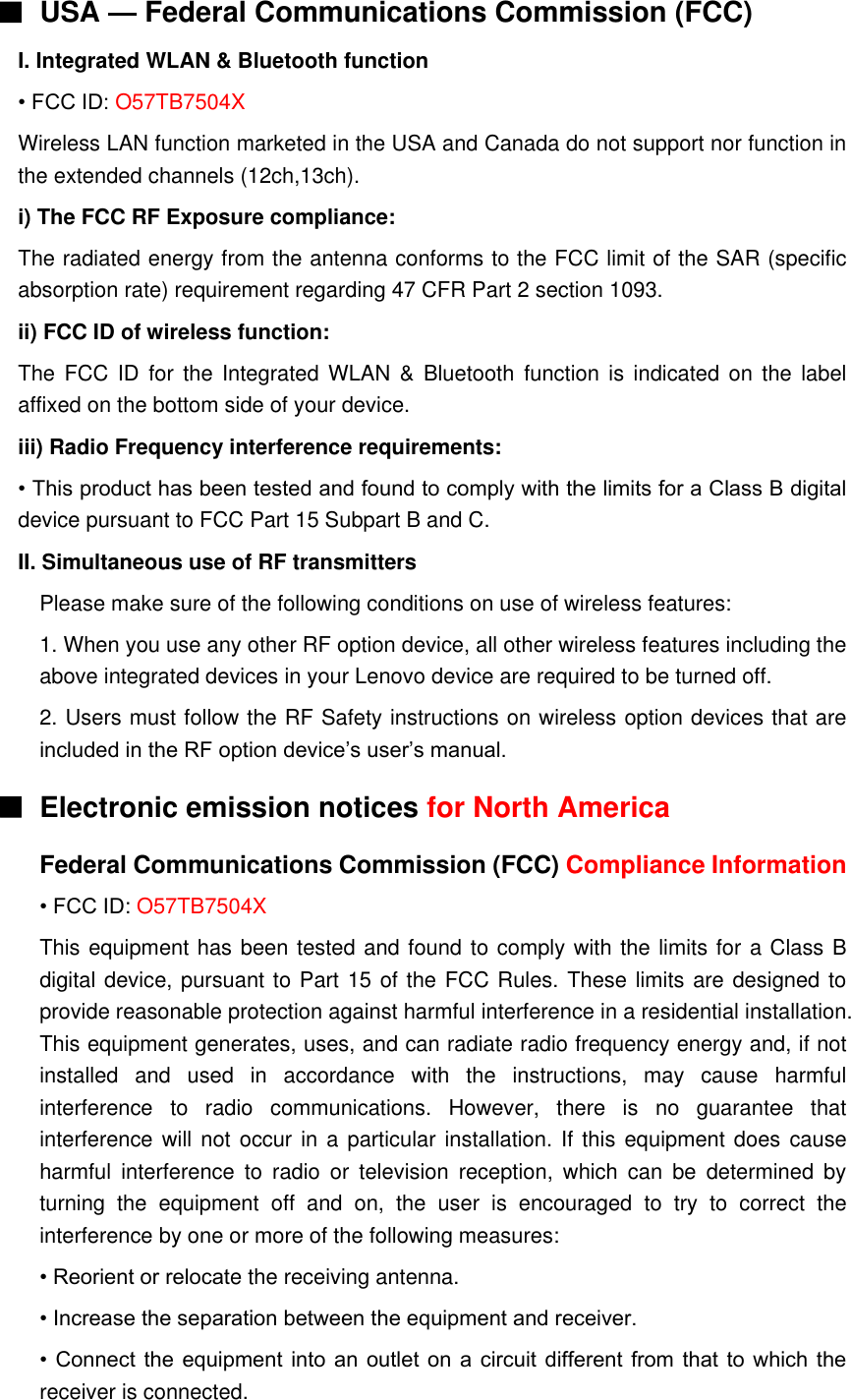 ■ USA — Federal Communications Commission (FCC)   I. Integrated WLAN &amp; Bluetooth function • FCC ID: O57TB7504X Wireless LAN function marketed in the USA and Canada do not support nor function in the extended channels (12ch,13ch). i) The FCC RF Exposure compliance: The radiated energy from the antenna conforms to the FCC limit of the SAR (specific absorption rate) requirement regarding 47 CFR Part 2 section 1093. ii) FCC ID of wireless function: The FCC ID  for  the  Integrated  WLAN  &amp;  Bluetooth function  is  indicated on the label affixed on the bottom side of your device. iii) Radio Frequency interference requirements: • This product has been tested and found to comply with the limits for a Class B digital device pursuant to FCC Part 15 Subpart B and C. II. Simultaneous use of RF transmitters Please make sure of the following conditions on use of wireless features: 1. When you use any other RF option device, all other wireless features including the above integrated devices in your Lenovo device are required to be turned off. 2. Users must follow the RF Safety instructions on wireless option devices that are included in the RF option device’s user’s manual. ■  Electronic emission notices for North America Federal Communications Commission (FCC) Compliance Information • FCC ID: O57TB7504X This equipment has been tested and found to comply with the limits for a Class B digital device, pursuant to Part 15 of the FCC Rules. These limits are designed to provide reasonable protection against harmful interference in a residential installation. This equipment generates, uses, and can radiate radio frequency energy and, if not installed  and  used  in  accordance  with  the  instructions,  may  cause  harmful interference  to  radio  communications.  However,  there  is  no  guarantee  that interference will not  occur in a  particular installation. If this equipment does cause harmful  interference  to  radio  or  television  reception,  which  can  be  determined  by turning  the  equipment  off  and  on,  the  user  is  encouraged  to  try  to  correct  the interference by one or more of the following measures: • Reorient or relocate the receiving antenna. • Increase the separation between the equipment and receiver. • Connect the equipment into an outlet on a circuit different from that to which the receiver is connected. 