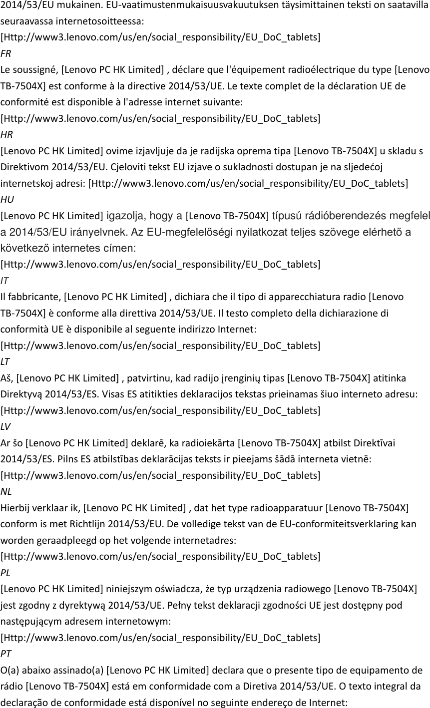 2014/53/EU mukainen. EU-vaatimustenmukaisuusvakuutuksen täysimittainen teksti on saatavilla seuraavassa internetosoitteessa: [Http://www3.lenovo.com/us/en/social_responsibility/EU_DoC_tablets]   FR Le soussigné, [Lenovo PC HK Limited] , déclare que l&apos;équipement radioélectrique du type [Lenovo TB-7504X] est conforme à la directive 2014/53/UE. Le texte complet de la déclaration UE de conformité est disponible à l&apos;adresse internet suivante: [Http://www3.lenovo.com/us/en/social_responsibility/EU_DoC_tablets]   HR [Lenovo PC HK Limited] ovime izjavljuje da je radijska oprema tipa [Lenovo TB-7504X] u skladu s Direktivom 2014/53/EU. internetskoj adresi: [Http://www3.lenovo.com/us/en/social_responsibility/EU_DoC_tablets]   HU [Lenovo PC HK Limited] igazolja, hogy a [Lenovo TB-7504X] típusú rádióberendezés megfelel a 2014/53/EU irányelvnek. Az EU-megfelelőségi nyilatkozat teljes szövege elérhető a következő internetes címen: [Http://www3.lenovo.com/us/en/social_responsibility/EU_DoC_tablets]   IT Il fabbricante, [Lenovo PC HK Limited] , dichiara che il tipo di apparecchiatura radio [Lenovo TB-7504X] è conforme alla direttiva 2014/53/UE. Il testo completo della dichiarazione di conformità UE è disponibile al seguente indirizzo Internet: [Http://www3.lenovo.com/us/en/social_responsibility/EU_DoC_tablets]   LT Lenovo PC HK LimitedLenovo TB-7504X] atitinka [Http://www3.lenovo.com/us/en/social_responsibility/EU_DoC_tablets]   LV Lenovo PC HK LimitedLenovo TB-7504X [Http://www3.lenovo.com/us/en/social_responsibility/EU_DoC_tablets]   NL Hierbij verklaar ik, [Lenovo PC HK Limited] , dat het type radioapparatuur [Lenovo TB-7504X] conform is met Richtlijn 2014/53/EU. De volledige tekst van de EU-conformiteitsverklaring kan worden geraadpleegd op het volgende internetadres: [Http://www3.lenovo.com/us/en/social_responsibility/EU_DoC_tablets]   PL [Lenovo PC HK LimitedLenovo TB-7504X]  [Http://www3.lenovo.com/us/en/social_responsibility/EU_DoC_tablets]   PT O(a) abaixo assinado(a) [Lenovo PC HK Limited] declara que o presente tipo de equipamento de rádio [Lenovo TB-7504X] está em conformidade com a Diretiva 2014/53/UE. O texto integral da declaração de conformidade está disponível no seguinte endereço de Internet: 
