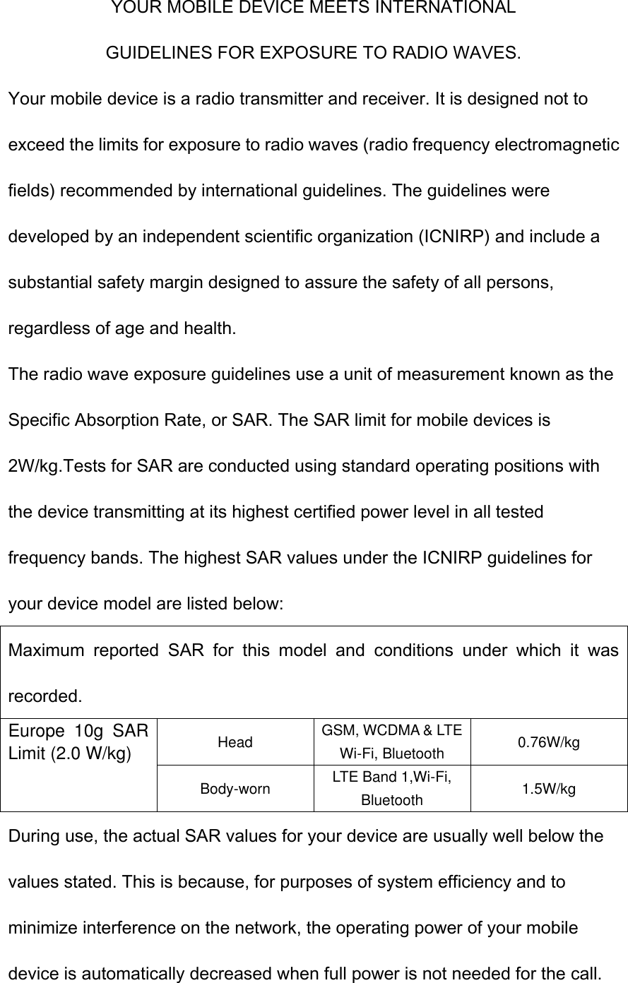 YOUR MOBILE DEVICE MEETS INTERNATIONAL GUIDELINES FOR EXPOSURE TO RADIO WAVES. Your mobile device is a radio transmitter and receiver. It is designed not to exceed the limits for exposure to radio waves (radio frequency electromagnetic fields) recommended by international guidelines. The guidelines were developed by an independent scientific organization (ICNIRP) and include a substantial safety margin designed to assure the safety of all persons, regardless of age and health. The radio wave exposure guidelines use a unit of measurement known as the Specific Absorption Rate, or SAR. The SAR limit for mobile devices is 2W/kg.Tests for SAR are conducted using standard operating positions with the device transmitting at its highest certified power level in all tested frequency bands. The highest SAR values under the ICNIRP guidelines for your device model are listed below: Maximum  reported  SAR  for  this  model  and  conditions  under  which  it  was recorded. Europe  10g  SAR Limit (2.0 W/kg) Head GSM, WCDMA &amp; LTE Wi-Fi, Bluetooth 0.76W/kg Body-worn LTE Band 1,Wi-Fi, Bluetooth 1.5W/kg During use, the actual SAR values for your device are usually well below the values stated. This is because, for purposes of system efficiency and to minimize interference on the network, the operating power of your mobile device is automatically decreased when full power is not needed for the call. 