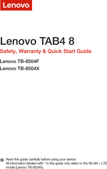Lenovo TAB4 8Safety, Warranty &amp; Quick Start GuideLenovo TB-8504FLenovo TB-8504XRead this guide carefully before using your device.All information labeled with * in this guide only refers to the WLAN + LTE model (Lenovo TB-8504X). 