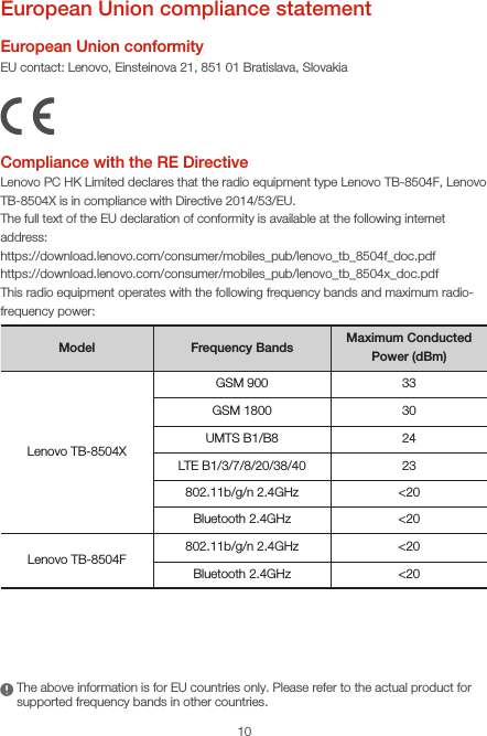 10European Union compliance statementEuropean Union conformityEU contact: Lenovo, Einsteinova 21, 851 01 Bratislava, SlovakiaCompliance with the RE DirectiveLenovo PC HK Limited declares that the radio equipment type Lenovo TB-8504F, Lenovo TB-8504X is in compliance with Directive 2014/53/EU. The full text of the EU declaration of conformity is available at the following internet address:https://download.lenovo.com/consumer/mobiles_pub/lenovo_tb_8504f_doc.pdfhttps://download.lenovo.com/consumer/mobiles_pub/lenovo_tb_8504x_doc.pdf This radio equipment operates with the following frequency bands and maximum radio-frequency power:Model Frequency Bands Maximum Conducted Power (dBm)Lenovo TB-8504XGSM 900 33GSM 1800 30UMTS B1/B8 24LTE B1/3/7/8/20/38/40 23802.11b/g/n 2.4GHz &lt;20Bluetooth 2.4GHz &lt;20Lenovo TB-8504F802.11b/g/n 2.4GHz &lt;20Bluetooth 2.4GHz &lt;20The above information is for EU countries only. Please refer to the actual product for supported frequency bands in other countries.