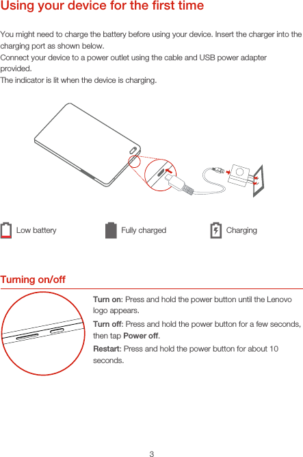 3Using your device for the ﬁrst timeYou might need to charge the battery before using your device. Insert the charger into the charging port as shown below.Connect your device to a power outlet using the cable and USB power adapterprovided.The indicator is lit when the device is charging.Turning on/offTurn on: Press and hold the power button until the Lenovo logo appears.Turn off: Press and hold the power button for a few seconds, then tap Power off.Restart: Press and hold the power button for about 10 seconds.Low battery Fully charged Charging
