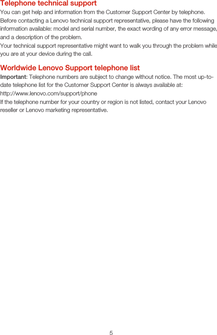 5Telephone technical supportYou can get help and information from the Customer Support Center by telephone. Before contacting a Lenovo technical support representative, please have the following information available: model and serial number, the exact wording of any error message, and a description of the problem.Your technical support representative might want to walk you through the problem while you are at your device during the call.Worldwide Lenovo Support telephone list Important: Telephone numbers are subject to change without notice. The most up-to-date telephone list for the Customer Support Center is always available at:  http://www.lenovo.com/support/phoneIf the telephone number for your country or region is not listed, contact your Lenovo reseller or Lenovo marketing representative.