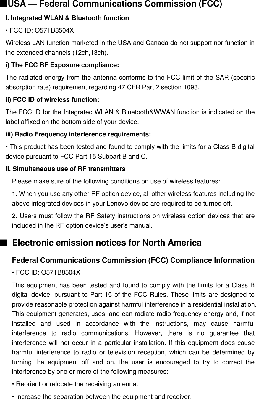  ■USA — Federal Communications Commission (FCC)   I. Integrated WLAN &amp; Bluetooth function • FCC ID: O57TB8504X Wireless LAN function marketed in the USA and Canada do not support nor function in the extended channels (12ch,13ch).   i) The FCC RF Exposure compliance: The radiated energy from the antenna conforms to the FCC limit of the SAR (specific absorption rate) requirement regarding 47 CFR Part 2 section 1093. ii) FCC ID of wireless function: The FCC ID for the Integrated WLAN &amp; Bluetooth&amp;WWAN function is indicated on the label affixed on the bottom side of your device. iii) Radio Frequency interference requirements: • This product has been tested and found to comply with the limits for a Class B digital device pursuant to FCC Part 15 Subpart B and C. II. Simultaneous use of RF transmitters Please make sure of the following conditions on use of wireless features: 1. When you use any other RF option device, all other wireless features including the above integrated devices in your Lenovo device are required to be turned off. 2. Users must follow the RF Safety instructions on wireless option devices that are included in the RF option device’s user’s manual. ■  Electronic emission notices for North America Federal Communications Commission (FCC) Compliance Information • FCC ID: O57TB8504X This equipment has been tested and found to comply with the limits for a Class B digital device, pursuant to Part 15 of the FCC Rules. These limits are designed to provide reasonable protection against harmful interference in a residential installation. This equipment generates, uses, and can radiate radio frequency energy and, if not installed  and  used  in  accordance  with  the  instructions,  may  cause  harmful interference  to  radio  communications.  However,  there  is  no  guarantee  that interference will not occur in a particular installation. If this equipment does cause harmful  interference  to  radio  or  television  reception,  which  can  be  determined  by turning  the  equipment  off  and  on,  the  user  is  encouraged  to  try  to  correct  the interference by one or more of the following measures: • Reorient or relocate the receiving antenna. • Increase the separation between the equipment and receiver. 
