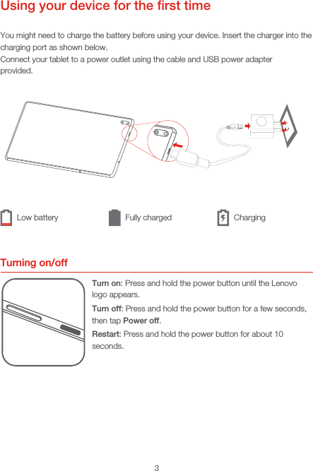 3Using your device for the ﬁrst timeYou might need to charge the battery before using your device. Insert the charger into the charging port as shown below.Connect your tablet to a power outlet using the cable and USB power adapterprovided.Turning on/offTurn on: Press and hold the power button until the Lenovo logo appears.Turn off: Press and hold the power button for a few seconds, then tap Power off.Restart: Press and hold the power button for about 10 seconds.Low battery Fully charged Charging