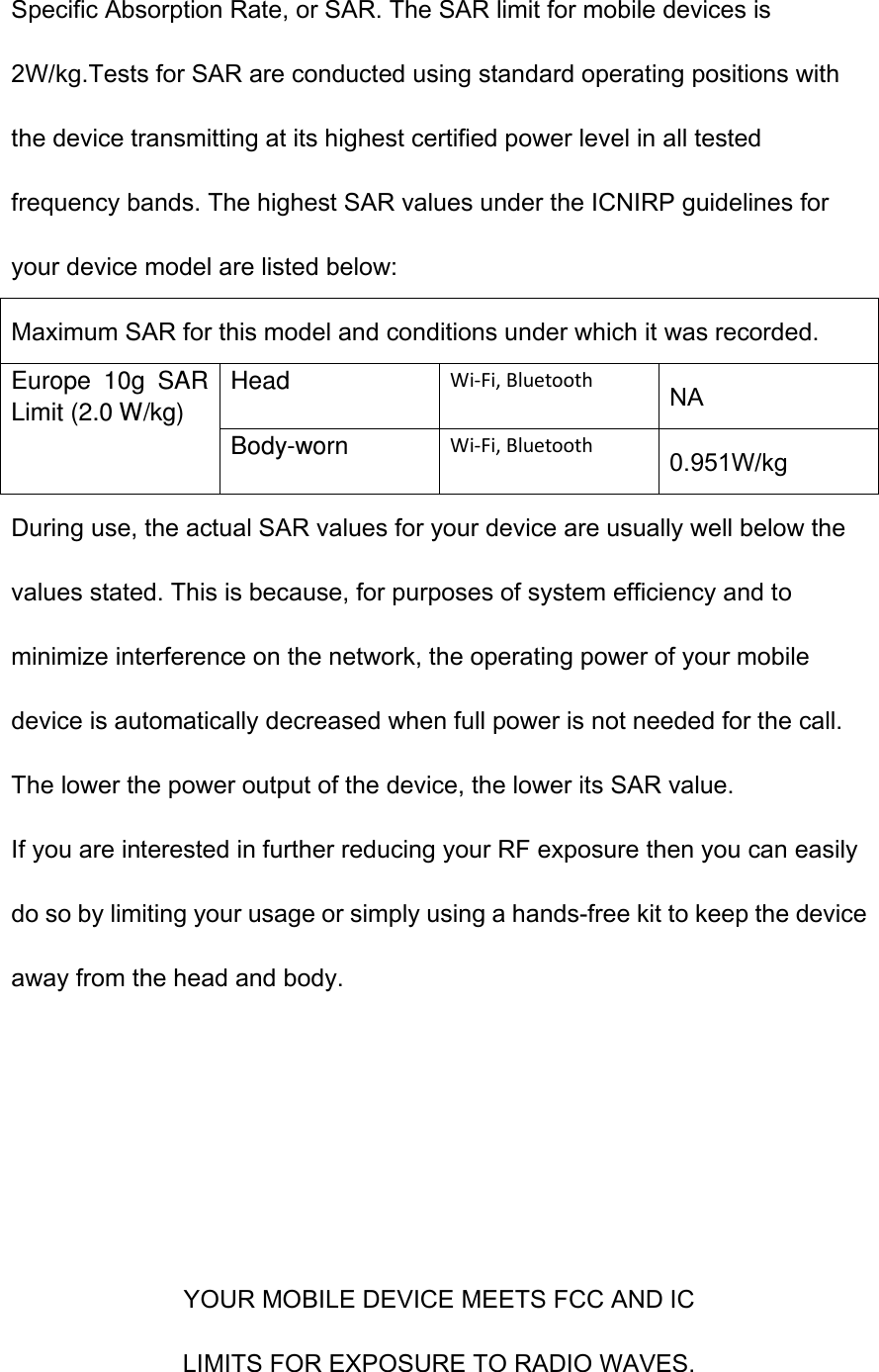 Specific Absorption Rate, or SAR. The SAR limit for mobile devices is 2W/kg.Tests for SAR are conducted using standard operating positions with the device transmitting at its highest certified power level in all tested frequency bands. The highest SAR values under the ICNIRP guidelines for your device model are listed below: Maximum SAR for this model and conditions under which it was recorded. Europe  10g  SAR Limit (2.0 W/kg) Head Wi-Fi, Bluetooth NA Body-worn Wi-Fi, Bluetooth 0.951W/kg During use, the actual SAR values for your device are usually well below the values stated. This is because, for purposes of system efficiency and to minimize interference on the network, the operating power of your mobile device is automatically decreased when full power is not needed for the call. The lower the power output of the device, the lower its SAR value. If you are interested in further reducing your RF exposure then you can easily do so by limiting your usage or simply using a hands-free kit to keep the device away from the head and body.     YOUR MOBILE DEVICE MEETS FCC AND IC LIMITS FOR EXPOSURE TO RADIO WAVES. 