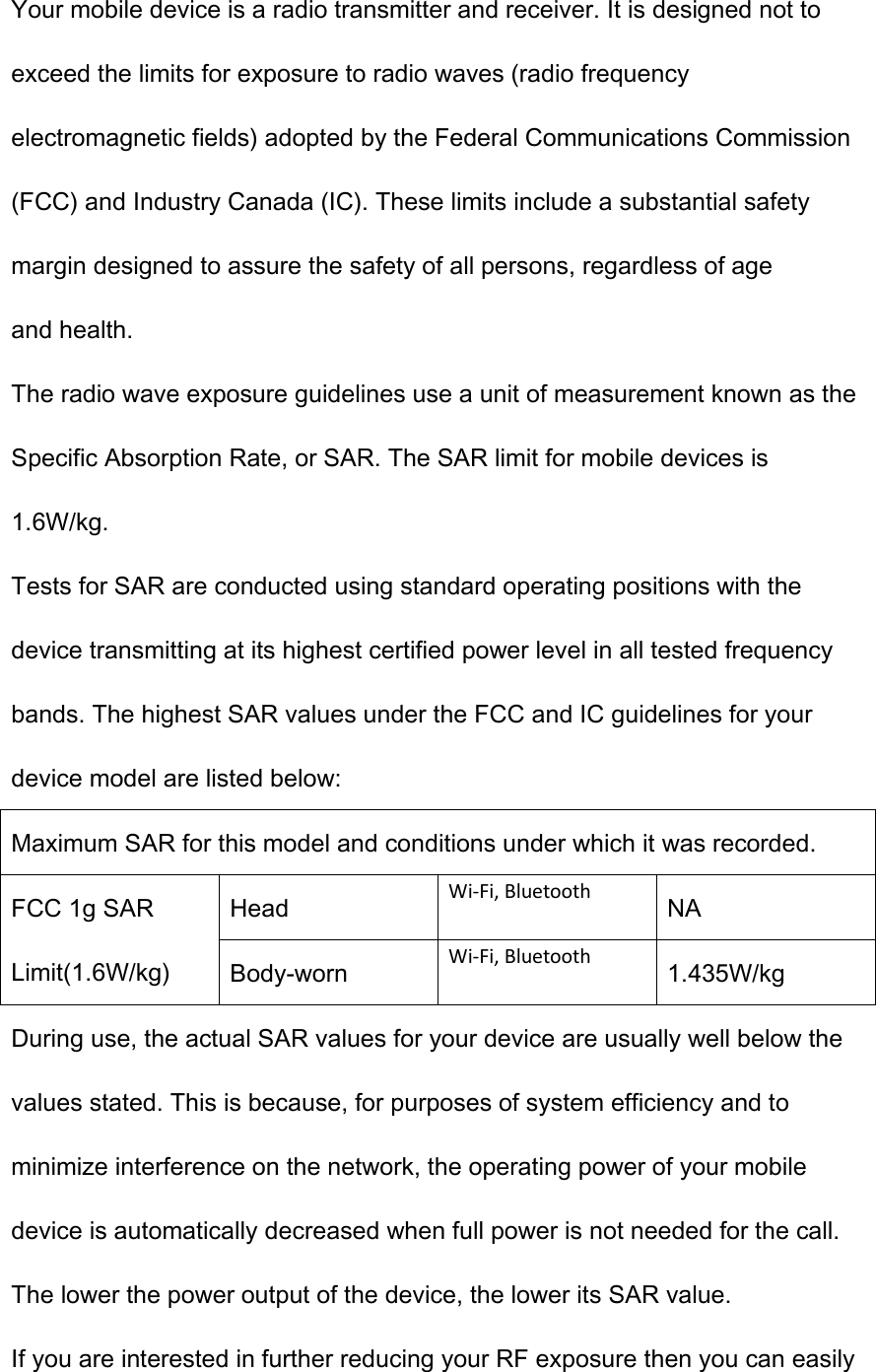 Your mobile device is a radio transmitter and receiver. It is designed not to exceed the limits for exposure to radio waves (radio frequency electromagnetic fields) adopted by the Federal Communications Commission (FCC) and Industry Canada (IC). These limits include a substantial safety margin designed to assure the safety of all persons, regardless of age and health. The radio wave exposure guidelines use a unit of measurement known as the Specific Absorption Rate, or SAR. The SAR limit for mobile devices is 1.6W/kg. Tests for SAR are conducted using standard operating positions with the device transmitting at its highest certified power level in all tested frequency bands. The highest SAR values under the FCC and IC guidelines for your device model are listed below: Maximum SAR for this model and conditions under which it was recorded. FCC 1g SAR Limit(1.6W/kg) Head  Wi-Fi, Bluetooth NA Body-worn  Wi-Fi, Bluetooth 1.435W/kg During use, the actual SAR values for your device are usually well below the values stated. This is because, for purposes of system efficiency and to minimize interference on the network, the operating power of your mobile device is automatically decreased when full power is not needed for the call. The lower the power output of the device, the lower its SAR value. If you are interested in further reducing your RF exposure then you can easily 