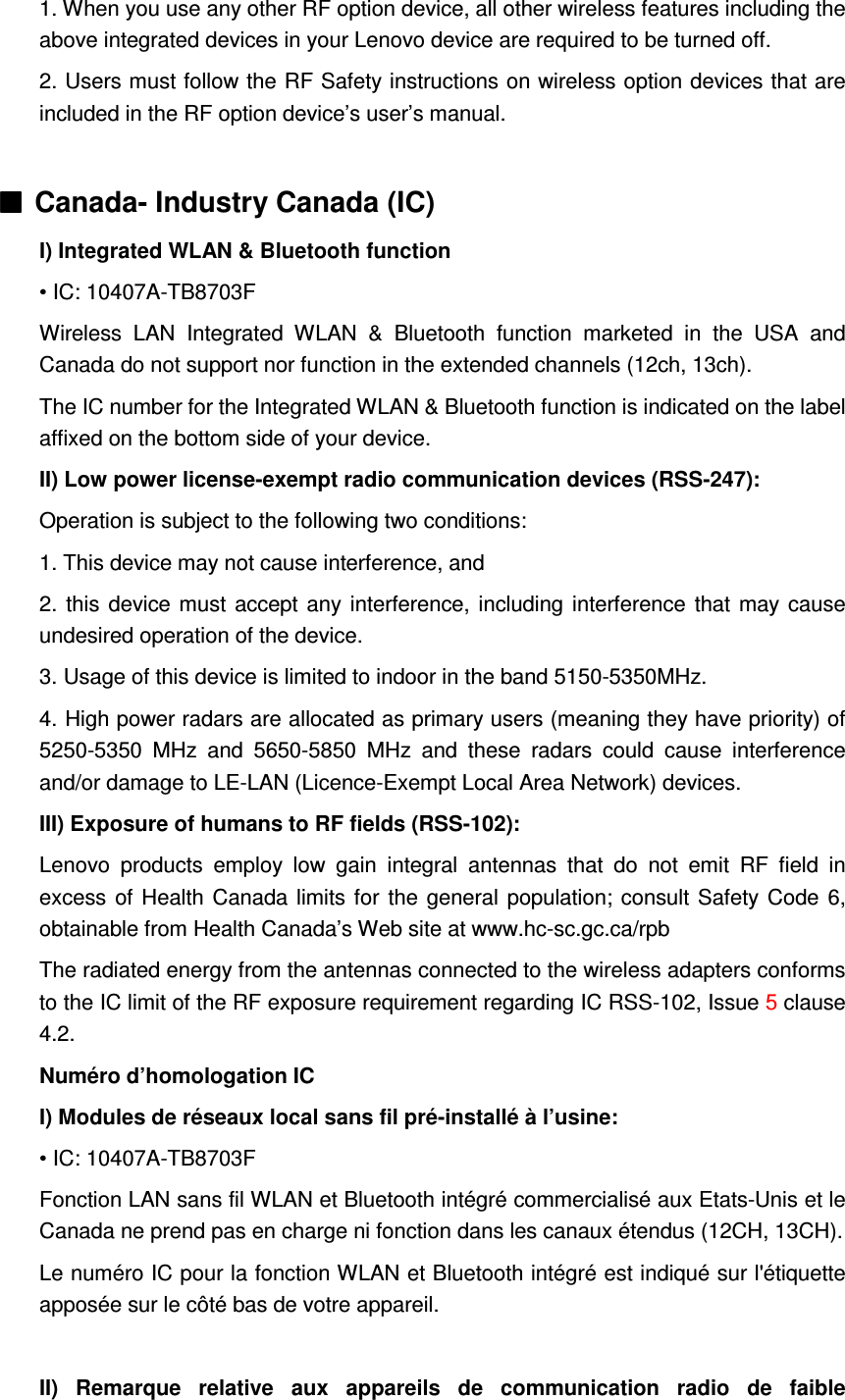 1. When you use any other RF option device, all other wireless features including the above integrated devices in your Lenovo device are required to be turned off. 2. Users must follow the RF Safety instructions on wireless option devices that are included in the RF option device’s user’s manual.  ■■■■ Canada- Industry Canada (IC) I) Integrated WLAN &amp; Bluetooth function • IC: 10407A-TB8703F Wireless  LAN  Integrated  WLAN  &amp;  Bluetooth  function  marketed  in  the  USA  and Canada do not support nor function in the extended channels (12ch, 13ch). The IC number for the Integrated WLAN &amp; Bluetooth function is indicated on the label affixed on the bottom side of your device. II) Low power license-exempt radio communication devices (RSS-247): Operation is subject to the following two conditions: 1. This device may not cause interference, and 2. this  device must accept any interference, including interference that may cause undesired operation of the device. 3. Usage of this device is limited to indoor in the band 5150-5350MHz. 4. High power radars are allocated as primary users (meaning they have priority) of 5250-5350  MHz  and  5650-5850  MHz  and  these  radars  could  cause  interference and/or damage to LE-LAN (Licence-Exempt Local Area Network) devices. III) Exposure of humans to RF fields (RSS-102): Lenovo  products  employ  low  gain  integral  antennas  that  do  not  emit  RF  field  in excess of Health Canada limits for the general population; consult Safety Code 6, obtainable from Health Canada’s Web site at www.hc-sc.gc.ca/rpb   The radiated energy from the antennas connected to the wireless adapters conforms to the IC limit of the RF exposure requirement regarding IC RSS-102, Issue 5 clause 4.2. Numéro d’homologation IC I) Modules de réseaux local sans fil pré-installé à l’usine: • IC: 10407A-TB8703F Fonction LAN sans fil WLAN et Bluetooth intégré commercialisé aux Etats-Unis et le Canada ne prend pas en charge ni fonction dans les canaux étendus (12CH, 13CH). Le numéro IC pour la fonction WLAN et Bluetooth intégré est indiqué sur l&apos;étiquette apposée sur le côté bas de votre appareil.  II)  Remarque  relative  aux  appareils  de  communication  radio  de  faible 