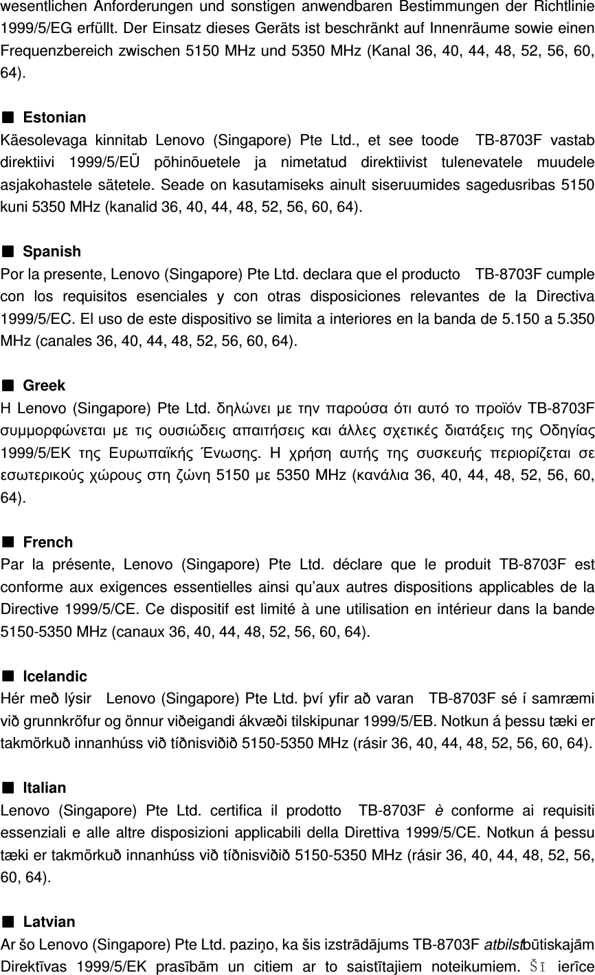 wesentlichen Anforderungen und  sonstigen anwendbaren Bestimmungen der  Richtlinie 1999/5/EG erfüllt. Der Einsatz dieses Geräts ist beschränkt auf Innenräume sowie einen Frequenzbereich zwischen 5150 MHz und 5350 MHz (Kanal 36, 40, 44, 48, 52, 56, 60, 64).  ■■■■  Estonian Käesolevaga  kinnitab  Lenovo  (Singapore)  Pte  Ltd.,  et  see  toode    TB-8703F  vastab direktiivi  1999/5/EÜ  põhinõuetele  ja  nimetatud  direktiivist  tulenevatele  muudele asjakohastele sätetele. Seade on kasutamiseks ainult siseruumides sagedusribas 5150 kuni 5350 MHz (kanalid 36, 40, 44, 48, 52, 56, 60, 64).  ■■■■ Spanish Por la presente, Lenovo (Singapore) Pte Ltd. declara que el producto    TB-8703F cumple con  los  requisitos  esenciales  y  con  otras  disposiciones  relevantes  de  la  Directiva 1999/5/EC. El uso de este dispositivo se limita a interiores en la banda de 5.150 a 5.350 MHz (canales 36, 40, 44, 48, 52, 56, 60, 64).  ■■■■ Greek Η Lenovo (Singapore) Pte Ltd. δηλώνει µε την παρούσα ότι αυτό το προϊόν TB-8703F συµµορφώνεται µε τις ουσιώδεις απαιτήσεις και άλλες σχετικές διατάξεις της Οδηγίας 1999/5/ΕΚ της Ευρωπαϊκής Ένωσης.  H  χρήση αυτής της συσκευής περιορίζεται σε εσωτερικούς χώρους στη ζώνη 5150 µε 5350 MHz (κανάλια 36, 40, 44, 48, 52, 56, 60, 64).  ■■■■  French Par  la  présente,  Lenovo  (Singapore)  Pte  Ltd.  déclare  que  le  produit  TB-8703F  est conforme aux exigences essentielles ainsi qu’aux autres dispositions applicables de la Directive 1999/5/CE. Ce dispositif est limité à une utilisation en intérieur dans la bande 5150-5350 MHz (canaux 36, 40, 44, 48, 52, 56, 60, 64).  ■■■■  Icelandic Hér með lýsir    Lenovo (Singapore) Pte Ltd. því yfir að varan    TB-8703F sé í samræmi við grunnkröfur og önnur viðeigandi ákvæði tilskipunar 1999/5/EB. Notkun á þessu tæki er takmörkuð innanhúss við tíðnisviðið 5150-5350 MHz (rásir 36, 40, 44, 48, 52, 56, 60, 64).  ■■■■  Italian Lenovo  (Singapore)  Pte  Ltd.  certifica  il  prodotto    TB-8703F  è  conforme  ai  requisiti essenziali e alle altre disposizioni applicabili della Direttiva 1999/5/CE. Notkun á þessu tæki er takmörkuð innanhúss við tíðnisviðið 5150-5350 MHz (rásir 36, 40, 44, 48, 52, 56, 60, 64).  ■■■■  Latvian Ar šo Lenovo (Singapore) Pte Ltd. paziņo, ka šis izstrādājums TB-8703F atbilstbūtiskajām Direktīvas  1999/5/EK  prasībām  un  citiem  ar  to  saistītajiem  noteikumiem.  Š ī   ierīce 