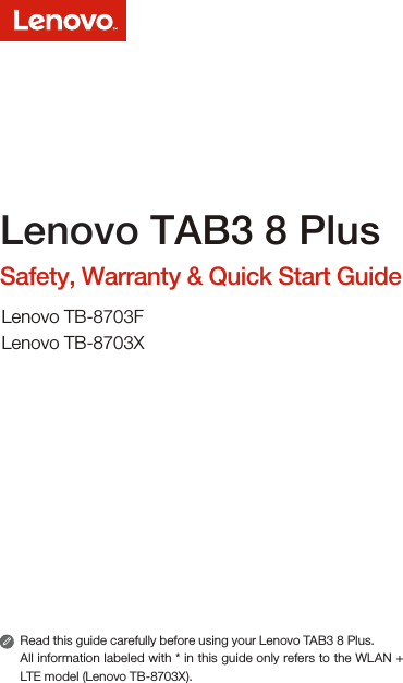 Read this guide carefully before using your Lenovo TAB3 8 Plus.All information labeled with * in this guide only refers to the WLAN + LTE model (Lenovo TB-8703X). Lenovo TAB3 8 PlusSafety, Warranty &amp; Quick Start GuideLenovo TB-8703FLenovo TB-8703X
