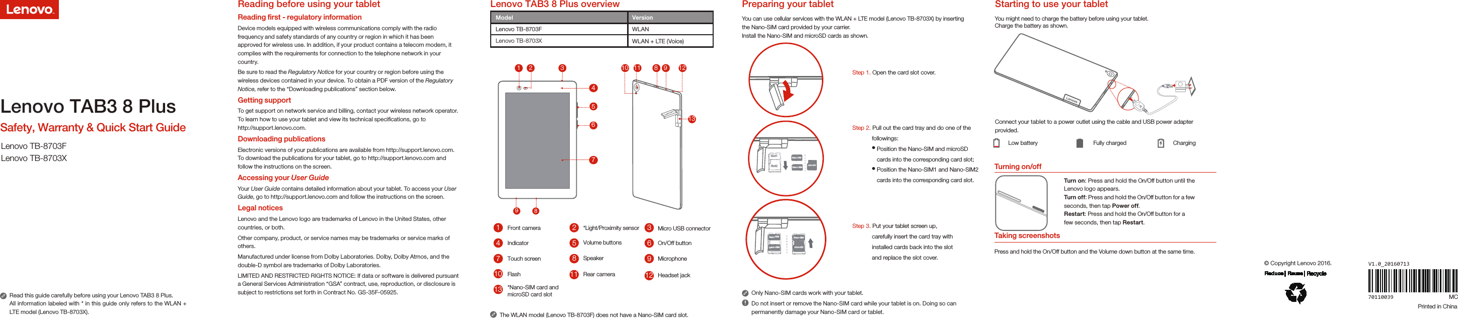 510*Light/Proximity sensor26378941Turning on/off11Micro USB connectorIndicator Volume buttons On/Off buttonTouch screen Speaker MicrophoneRear cameraFlashThe WLAN model (Lenovo TB-8703F) does not have a Nano-SIM card slot.You can use cellular services with the WLAN + LTE model (Lenovo TB-8703X) by inserting the Nano-SIM card provided by your carrier. Install the Nano-SIM and microSD cards as shown.Step 1. Open the card slot cover.Step 2. Pull out the card tray and do one of the             followings:               Position the Nano-SIM and microSD                cards into the corresponding card slot;                Position the Nano-SIM1 and Nano-SIM2                cards into the corresponding card slot.Step 3. Put your tablet screen up,             carefully insert the card tray with             installed cards back into the slot             and replace the slot cover.Only Nano-SIM cards work with your tablet.Do not insert or remove the Nano-SIM card while your tablet is on. Doing so can permanently damage your Nano-SIM card or tablet.You might need to charge the battery before using your tablet.Charge the battery as shown.Connect your tablet to a power outlet using the cable and USB power adapter provided.Low battery Fully charged ChargingTurn on: Press and hold the On/Off button until the Lenovo logo appears.Turn of f: Press and hold the On/Off button for a few seconds, then tap Power off.Restart: Press and hold the On/Off button for a few seconds, then tap Restart.8Front cameraTaking screenshotsPress and hold the On/Off button and the Volume down button at the same time.12 Headset jack13 *Nano-SIM card andmicroSD card slotmicroSDNano-SIMNano-SIM Nano-SIM37891 2 35 61013 8  9 1211Slot1Slot274microSDNano-SIMNano-SIMLenovo TAB3 8 Plus overview Preparing your tablet  Starting to use your tabletRead this guide carefully before using your Lenovo TAB3 8 Plus.All information labeled with * in this guide only refers to the WLAN + LTE model (Lenovo TB-8703X). Lenovo TAB3 8 PlusSafety, Warranty &amp; Quick Start GuideLenovo TB-8703FLenovo TB-8703X70110039© Copyright Lenovo 2016.Printed in ChinaReading before using your tabletReading ﬁrst - regulatory information Device models equipped with wireless communications comply with the radio frequency and safety standards of any country or region in which it has been approved for wireless use. In addition, if your product contains a telecom modem, it complies with the requirements for connection to the telephone network in your country.Be sure to read the Regulatory Notice for your country or region before using the wireless devices contained in your device. To obtain a PDF version of the Regulatory Notice, refer to the “Downloading publications” section below.Getting supportTo get support on network service and billing, contact your wireless network operator. To learn how to use your tablet and view its technical speciﬁcations, go to http://support.lenovo.com.Downloading publicationsElectronic versions of your publications are available from http://support.lenovo.com. To download the publications for your tablet, go to http://support.lenovo.com and follow the instructions on the screen.Accessing your User GuideYour User Guide contains detailed information about your tablet. To access your User Guide, go to http://support.lenovo.com and follow the instructions on the screen.Legal noticesLenovo and the Lenovo logo are trademarks of Lenovo in the United States, other countries, or both. Other company, product, or service names may be trademarks or service marks of others.Manufactured under license from Dolby Laboratories. Dolby, Dolby Atmos, and the double-D symbol are trademarks of Dolby Laboratories.LIMITED AND RESTRICTED RIGHTS NOTICE: If data or software is delivered pursuant a General Services Administration “GSA” contract, use, reproduction, or disclosure is subject to restrictions set forth in Contract No. GS-35F-05925.Model VersionWLANWLAN + LTE (Voice)Lenovo TB-8703FLenovo TB-8703XV1.0_20160713MC