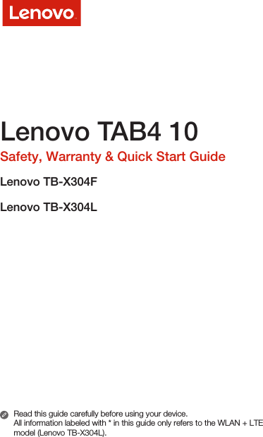 Lenovo TAB4 10Safety, Warranty &amp; Quick Start GuideLenovo TB-X304FLenovo TB-X304LRead this guide carefully before using your device.All information labeled with * in this guide only refers to the WLAN + LTE model (Lenovo TB-X304L). 