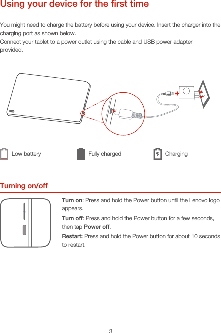 3Using your device for the ﬁrst timeYou might need to charge the battery before using your device. Insert the charger into the charging port as shown below.Connect your tablet to a power outlet using the cable and USB power adapterprovided.Turning on/offTurn on: Press and hold the Power button until the Lenovo logo appears.Turn off: Press and hold the Power button for a few seconds, then tap Power off.Restart: Press and hold the Power button for about 10 seconds to restart.Low battery Fully charged Charging