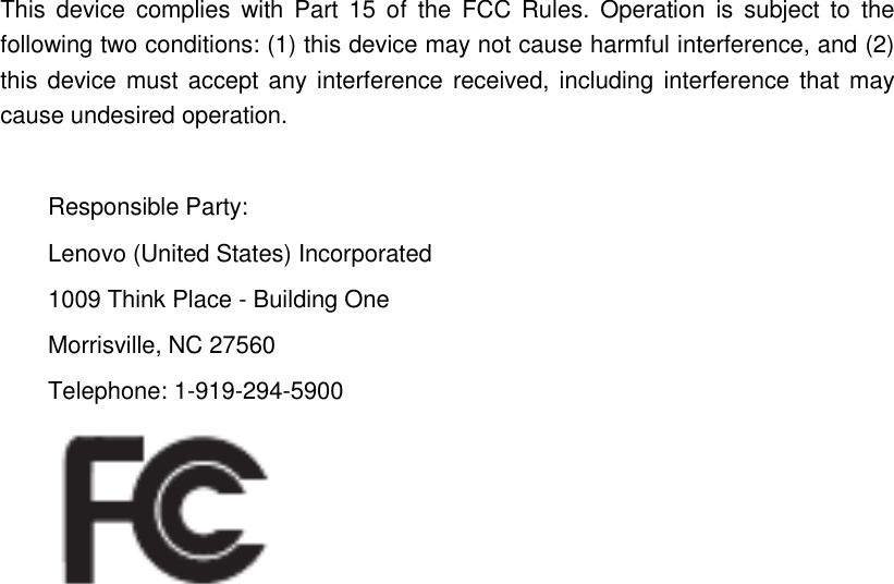 This  device  complies  with  Part  15  of  the  FCC  Rules.  Operation  is  subject  to  the following two conditions: (1) this device may not cause harmful interference, and (2) this device must accept any interference received, including interference that  may cause undesired operation.  Responsible Party: Lenovo (United States) Incorporated 1009 Think Place - Building One Morrisville, NC 27560 Telephone: 1-919-294-5900            