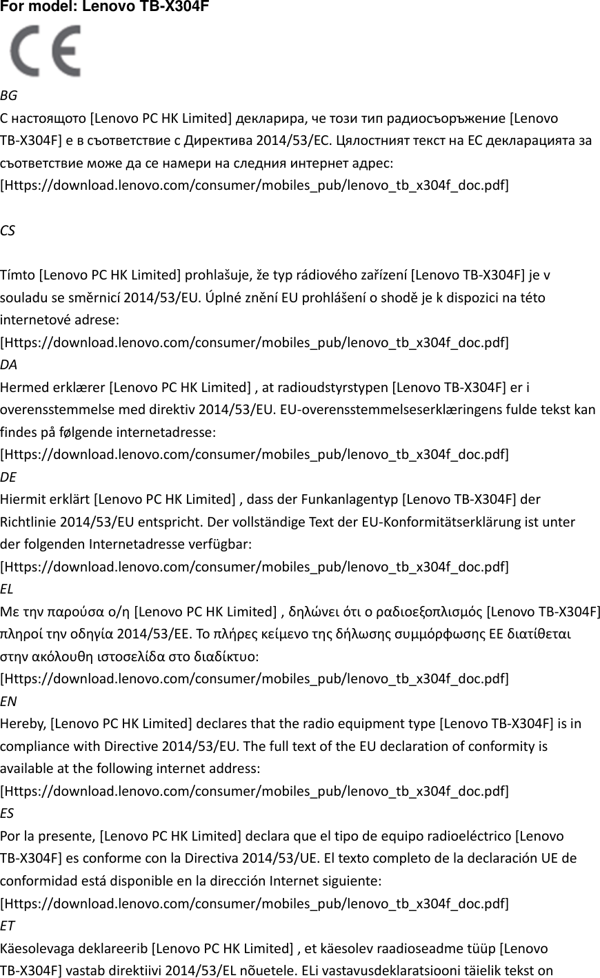 For model: Lenovo TB-X304F    BG С настоящото [Lenovo PC HK Limited] декларира, че този тип радиосъоръжение [Lenovo TB-X304F] е в съответствие с Директива 2014/53/ЕС. Цялостният текст на ЕС декларацията за съответствие може да се намери на следния интернет адрес: [Https://download.lenovo.com/consumer/mobiles_pub/lenovo_tb_x304f_doc.pdf]    CS  Tímto [Lenovo PC HK Limited] prohlašuje, že typ rádiového zařízení [Lenovo TB-X304F] je v souladu se směrnicí 2014/53/EU. Úplné znění EU prohlášení o shodě je k dispozici na této internetové adrese: [Https://download.lenovo.com/consumer/mobiles_pub/lenovo_tb_x304f_doc.pdf]   DA Hermed erklæ rer [Lenovo PC HK Limited] , at radioudstyrstypen [Lenovo TB-X304F] er i overensstemmelse med direktiv 2014/53/EU. EU-overensstemmelseserklæ ringens fulde tekst kan findes på følgende internetadresse: [Https://download.lenovo.com/consumer/mobiles_pub/lenovo_tb_x304f_doc.pdf]   DE Hiermit erklärt [Lenovo PC HK Limited] , dass der Funkanlagentyp [Lenovo TB-X304F] der Richtlinie 2014/53/EU entspricht. Der vollständige Text der EU-Konformitätserklärung ist unter der folgenden Internetadresse verfügbar: [Https://download.lenovo.com/consumer/mobiles_pub/lenovo_tb_x304f_doc.pdf]   EL Με την παρούσα ο/η [Lenovo PC HK Limited] , δηλώνει ότι ο ραδιοεξοπλισμός [Lenovo TB-X304F] πληροί την οδηγία 2014/53/ΕΕ. Το πλήρες κείμενο της δήλωσης συμμόρφωσης ΕΕ διατίθεται στην ακόλουθη ιστοσελίδα στο διαδίκτυο: [Https://download.lenovo.com/consumer/mobiles_pub/lenovo_tb_x304f_doc.pdf]   EN Hereby, [Lenovo PC HK Limited] declares that the radio equipment type [Lenovo TB-X304F] is in compliance with Directive 2014/53/EU. The full text of the EU declaration of conformity is available at the following internet address: [Https://download.lenovo.com/consumer/mobiles_pub/lenovo_tb_x304f_doc.pdf]   ES Por la presente, [Lenovo PC HK Limited] declara que el tipo de equipo radioeléctrico [Lenovo TB-X304F] es conforme con la Directiva 2014/53/UE. El texto completo de la declaración UE de conformidad está disponible en la dirección Internet siguiente: [Https://download.lenovo.com/consumer/mobiles_pub/lenovo_tb_x304f_doc.pdf]   ET Käesolevaga deklareerib [Lenovo PC HK Limited] , et käesolev raadioseadme tüüp [Lenovo TB-X304F] vastab direktiivi 2014/53/EL nõuetele. ELi vastavusdeklaratsiooni täielik tekst on 