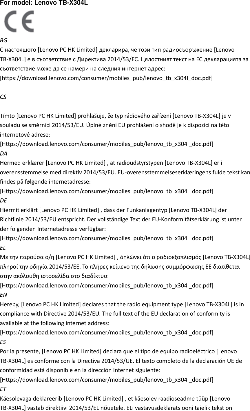For model: Lenovo TB-X304L    BG С настоящото [Lenovo PC HK Limited] декларира, че този тип радиосъоръжение [Lenovo TB-X304L] е в съответствие с Директива 2014/53/ЕС. Цялостният текст на ЕС декларацията за съответствие може да се намери на следния интернет адрес: [https://download.lenovo.com/consumer/mobiles_pub/lenovo_tb_x304l_doc.pdf]    CS  Tímto [Lenovo PC HK Limited] prohlašuje, že typ rádiového zařízení [Lenovo TB-X304L] je v souladu se směrnicí 2014/53/EU. Úplné znění EU prohlášení o shodě je k dispozici na této internetové adrese: [Https://download.lenovo.com/consumer/mobiles_pub/lenovo_tb_x304l_doc.pdf]   DA Hermed erklæ rer [Lenovo PC HK Limited] , at radioudstyrstypen [Lenovo TB-X304L] er i overensstemmelse med direktiv 2014/53/EU. EU-overensstemmelseserklæ ringens fulde tekst kan findes på følgende internetadresse: [Https://download.lenovo.com/consumer/mobiles_pub/lenovo_tb_x304l_doc.pdf]   DE Hiermit erklärt [Lenovo PC HK Limited] , dass der Funkanlagentyp [Lenovo TB-X304L] der Richtlinie 2014/53/EU entspricht. Der vollständige Text der EU-Konformitätserklärung ist unter der folgenden Internetadresse verfügbar: [Https://download.lenovo.com/consumer/mobiles_pub/lenovo_tb_x304l_doc.pdf]   EL Με την παρούσα ο/η [Lenovo PC HK Limited] , δηλώνει ότι ο ραδιοεξοπλισμός [Lenovo TB-X304L] πληροί την οδηγία 2014/53/ΕΕ. Το πλήρες κείμενο της δήλωσης συμμόρφωσης ΕΕ διατίθεται στην ακόλουθη ιστοσελίδα στο διαδίκτυο: [Https://download.lenovo.com/consumer/mobiles_pub/lenovo_tb_x304l_doc.pdf]   EN Hereby, [Lenovo PC HK Limited] declares that the radio equipment type [Lenovo TB-X304L] is in compliance with Directive 2014/53/EU. The full text of the EU declaration of conformity is available at the following internet address: [Https://download.lenovo.com/consumer/mobiles_pub/lenovo_tb_x304l_doc.pdf]   ES Por la presente, [Lenovo PC HK Limited] declara que el tipo de equipo radioeléctrico [Lenovo TB-X304L] es conforme con la Directiva 2014/53/UE. El texto completo de la declaración UE de conformidad está disponible en la dirección Internet siguiente: [Https://download.lenovo.com/consumer/mobiles_pub/lenovo_tb_x304l_doc.pdf]   ET Käesolevaga deklareerib [Lenovo PC HK Limited] , et käesolev raadioseadme tüüp [Lenovo TB-X304L] vastab direktiivi 2014/53/EL nõuetele. ELi vastavusdeklaratsiooni täielik tekst on 