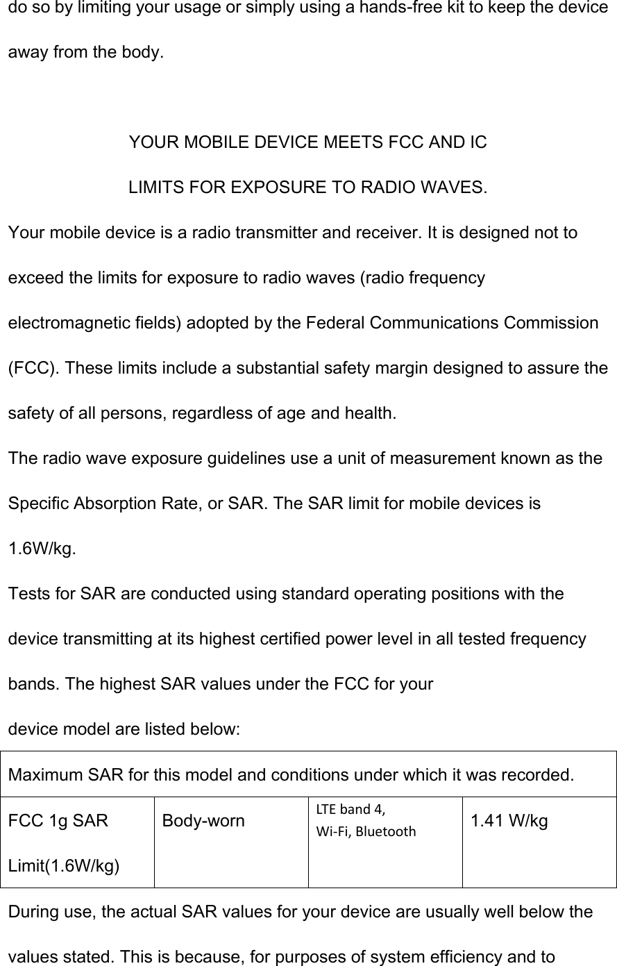do so by limiting your usage or simply using a hands-free kit to keep the device away from the body.  YOUR MOBILE DEVICE MEETS FCC AND IC LIMITS FOR EXPOSURE TO RADIO WAVES. Your mobile device is a radio transmitter and receiver. It is designed not to exceed the limits for exposure to radio waves (radio frequency electromagnetic fields) adopted by the Federal Communications Commission (FCC). These limits include a substantial safety margin designed to assure the safety of all persons, regardless of age and health. The radio wave exposure guidelines use a unit of measurement known as the Specific Absorption Rate, or SAR. The SAR limit for mobile devices is 1.6W/kg. Tests for SAR are conducted using standard operating positions with the device transmitting at its highest certified power level in all tested frequency bands. The highest SAR values under the FCC for your device model are listed below: Maximum SAR for this model and conditions under which it was recorded. FCC 1g SAR Limit(1.6W/kg) Body-worn LTE band 4, Wi-Fi, Bluetooth 1.41 W/kg During use, the actual SAR values for your device are usually well below the values stated. This is because, for purposes of system efficiency and to 