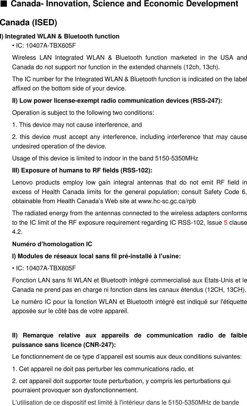 ■ Canada- Innovation, Science and Economic Development Canada (ISED) I) Integrated WLAN &amp; Bluetooth function • IC: 10407A-TBX605F Wireless  LAN  Integrated  WLAN  &amp;  Bluetooth  function  marketed  in  the  USA  and Canada do not support nor function in the extended channels (12ch, 13ch). The IC number for the Integrated WLAN &amp; Bluetooth function is indicated on the label affixed on the bottom side of your device. II) Low power license-exempt radio communication devices (RSS-247): Operation is subject to the following two conditions: 1. This device may not cause interference, and 2. this device must accept any interference, including interference that may cause undesired operation of the device. Usage of this device is limited to indoor in the band 5150-5350MHz   III) Exposure of humans to RF fields (RSS-102): Lenovo  products  employ  low  gain  integral  antennas  that  do  not  emit  RF  field  in excess of Health Canada limits for the general population; consult Safety Code 6, obtainable from Health Canada’s Web site at www.hc-sc.gc.ca/rpb   The radiated energy from the antennas connected to the wireless adapters conforms to the IC limit of the RF exposure requirement regarding IC RSS-102, Issue 5 clause 4.2. Numéro d’homologation IC I) Modules de réseaux local sans fil pré-installé à l’usine: • IC: 10407A-TBX605F Fonction LAN sans fil WLAN et Bluetooth intégré commercialisé aux Etats-Unis et le Canada ne prend pas en charge ni fonction dans les canaux étendus (12CH, 13CH). Le numéro IC pour la fonction WLAN et Bluetooth intégré est indiqué sur l&apos;étiquette apposée sur le côté bas de votre appareil.  II)  Remarque  relative  aux  appareils  de  communication  radio  de  faible puissance sans licence (CNR-247): Le fonctionnement de ce type d’appareil est soumis aux deux conditions suivantes: 1. Cet appareil ne doit pas perturber les communications radio, et 2. cet appareil doit supporter toute perturbation, y compris les perturbations qui pourraient provoquer son dysfonctionnement. L&apos;utilisation de ce dispositif est limité à l&apos;intérieur dans le 5150-5350MHz de bande   