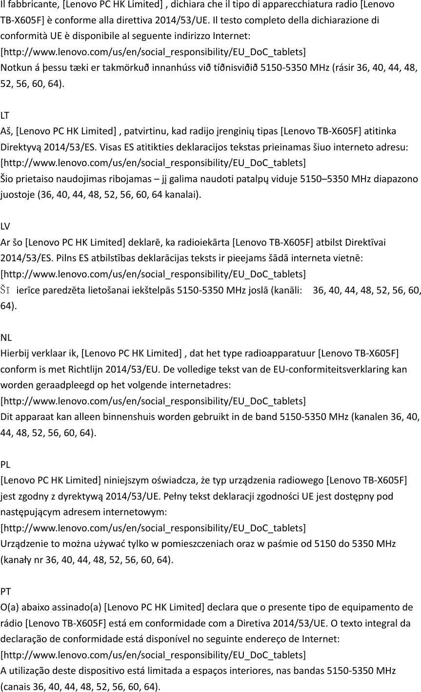 Il fabbricante, [Lenovo PC HK Limited] , dichiara che il tipo di apparecchiatura radio [Lenovo TB-X605F] è conforme alla direttiva 2014/53/UE. Il testo completo della dichiarazione di conformità UE è disponibile al seguente indirizzo Internet:   [http://www.lenovo.com/us/en/social_responsibility/EU_DoC_tablets]   Notkun á þessu tæ ki er takmörkuð innanhúss við tíðnisviðið 5150-5350 MHz (rásir 36, 40, 44, 48, 52, 56, 60, 64).  LT Aš, [Lenovo PC HK Limited] , patvirtinu, kad radijo įrenginių tipas [Lenovo TB-X605F] atitinka Direktyvą 2014/53/ES. Visas ES atitikties deklaracijos tekstas prieinamas šiuo interneto adresu: [http://www.lenovo.com/us/en/social_responsibility/EU_DoC_tablets] Šio prietaiso naudojimas ribojamas – jį galima naudoti patalpų viduje 5150–5350 MHz diapazono juostoje (36, 40, 44, 48, 52, 56, 60, 64 kanalai).  LV Ar šo [Lenovo PC HK Limited] deklarē, ka radioiekārta [Lenovo TB-X605F] atbilst Direktīvai 2014/53/ES. Pilns ES atbilstības deklarācijas teksts ir pieejams šādā interneta vietnē:   [http://www.lenovo.com/us/en/social_responsibility/EU_DoC_tablets]     Šī ierīce paredzēta lietošanai iekštelpās 5150-5350 MHz joslā (kanāli:    36, 40, 44, 48, 52, 56, 60, 64).  NL Hierbij verklaar ik, [Lenovo PC HK Limited] , dat het type radioapparatuur [Lenovo TB-X605F] conform is met Richtlijn 2014/53/EU. De volledige tekst van de EU-conformiteitsverklaring kan worden geraadpleegd op het volgende internetadres:   [http://www.lenovo.com/us/en/social_responsibility/EU_DoC_tablets] Dit apparaat kan alleen binnenshuis worden gebruikt in de band 5150-5350 MHz (kanalen 36, 40, 44, 48, 52, 56, 60, 64).  PL [Lenovo PC HK Limited] niniejszym oświadcza, że typ urządzenia radiowego [Lenovo TB-X605F] jest zgodny z dyrektywą 2014/53/UE. Pełny tekst deklaracji zgodności UE jest dostępny pod następującym adresem internetowym:   [http://www.lenovo.com/us/en/social_responsibility/EU_DoC_tablets]   Urządzenie to można używać tylko w pomieszczeniach oraz w paśmie od 5150 do 5350 MHz (kanały nr 36, 40, 44, 48, 52, 56, 60, 64).  PT O(a) abaixo assinado(a) [Lenovo PC HK Limited] declara que o presente tipo de equipamento de rádio [Lenovo TB-X605F] está em conformidade com a Diretiva 2014/53/UE. O texto integral da declaração de conformidade está disponível no seguinte endereço de Internet:   [http://www.lenovo.com/us/en/social_responsibility/EU_DoC_tablets] A utilização deste dispositivo está limitada a espaços interiores, nas bandas 5150-5350 MHz (canais 36, 40, 44, 48, 52, 56, 60, 64). 