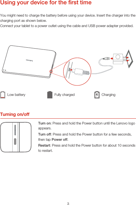 3Using your device for the ﬁrst timeYou might need to charge the battery before using your device. Insert the charger into the charging port as shown below.Connect your tablet to a power outlet using the cable and USB power adapter provided.Turning on/offTurn on: Press and hold the Power button until the Lenovo logo appears.Turn off: Press and hold the Power button for a few seconds, then tap Power off.Restart: Press and hold the Power button for about 10 seconds to restart.Low battery Fully charged Charging