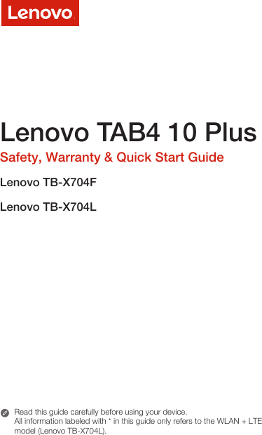 Lenovo TAB4 10 PlusSafety, Warranty &amp; Quick Start GuideLenovo TB-X704FLenovo TB-X704LRead this guide carefully before using your device.All information labeled with * in this guide only refers to the WLAN + LTE model (Lenovo TB-X704L). 