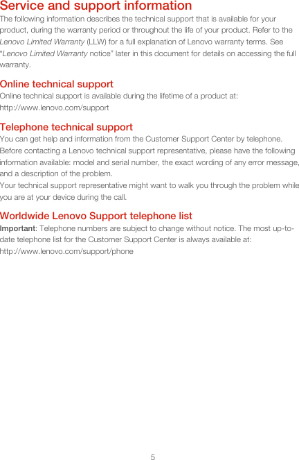 5Service and support informationThe following information describes the technical support that is available for your product, during the warranty period or throughout the life of your product. Refer to the Lenovo Limited Warranty (LLW) for a full explanation of Lenovo warranty terms. See “Lenovo Limited Warranty notice” later in this document for details on accessing the full warranty.Online technical supportOnline technical support is available during the lifetime of a product at: http://www.lenovo.com/supportTelephone technical supportYou can get help and information from the Customer Support Center by telephone. Before contacting a Lenovo technical support representative, please have the following information available: model and serial number, the exact wording of any error message, and a description of the problem.Your technical support representative might want to walk you through the problem while you are at your device during the call.Worldwide Lenovo Support telephone list Important: Telephone numbers are subject to change without notice. The most up-to-date telephone list for the Customer Support Center is always available at:  http://www.lenovo.com/support/phone