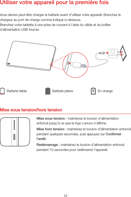 12Utiliser votre appareil pour la première foisVous devrez peut-être charger la batterie avant d&apos;utiliser votre appareil. Branchez le chargeur au port de charge comme indiqué ci-dessous.Branchez votre tablette à une prise de courant à l&apos;aide du câble et du boîtier d&apos;alimentation USB fournis.Mise sous tension/hors tensionMise sous tension: maintenez le bouton d&apos;alimentation enfoncé jusqu&apos;à ce que le logo Lenovo s&apos;afﬁche.Mise hors tension: maintenez le bouton d&apos;alimentation enfoncé pendant quelques secondes, puis appuyez sur Conﬁrmer l&apos;arrêt.Redémarrage: maintenez le bouton d&apos;alimentation enfoncé pendant 10secondes pour redémarrer l&apos;appareil.Batterie faible Batterie pleine En charge