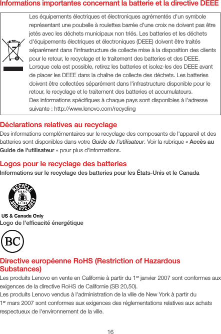 16Informations importantes concernant la batterie et la directive DEEEDéclarations relatives au recyclageDes informations complémentaires sur le recyclage des composants de l&apos;appareil et des batteries sont disponibles dans votre Guide de l&apos;utilisateur. Voir la rubrique «Accès au Guide de l&apos;utilisateur» pour plus d&apos;informations.Logos pour le recyclage des batteriesInformations sur le recyclage des batteries pour les États-Unis et le CanadaLogo de l&apos;efﬁcacité énergétiqueDirective européenne RoHS (Restriction of Hazardous Substances)Les produits Lenovo en vente en Californie à partir du 1erjanvier 2007 sont conformes aux exigences de la directive RoHS de Californie (SB20,50).Les produits Lenovo vendus à l&apos;administration de la ville de NewYork à partir du 1ermars2007 sont conformes aux exigences des réglementations relatives aux achats respectueux de l&apos;environnement de la ville.Les équipements électriques et électroniques agrémentés d&apos;un symbole représentant une poubelle à roulettes barrée d&apos;une croix ne doivent pas être jetés avec les déchets municipaux non triés. Les batteries et les déchets d&apos;équipements électriques et électroniques (DEEE) doivent être traités séparément dans l&apos;infrastructure de collecte mise à la disposition des clients pour le retour, le recyclage et le traitement des batteries et des DEEE. Lorsque cela est possible, retirez les batteries et isolez-les des DEEE avant de placer les DEEE dans la chaîne de collecte des déchets. Les batteries doivent être collectées séparément dans l&apos;infrastructure disponible pour le retour, le recyclage et le traitement des batteries et accumulateurs.Des informations spéciﬁques à chaque pays sont disponibles à l&apos;adresse suivante: http://www.lenovo.com/recycling