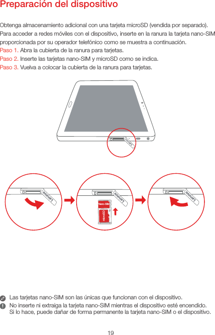 19Preparación del dispositivoObtenga almacenamiento adicional con una tarjeta microSD (vendida por separado).Para acceder a redes móviles con el dispositivo, inserte en la ranura la tarjeta nano-SIM proporcionada por su operador telefónico como se muestra a continuación.Paso 1. Abra la cubierta de la ranura para tarjetas.Paso 2. Inserte las tarjetas nano-SIM y microSD como se indica. Paso 3. Vuelva a colocar la cubierta de la ranura para tarjetas.SIMSDNano-SIMmicroSDLas tarjetas nano-SIM son las únicas que funcionan con el dispositivo.No inserte ni extraiga la tarjeta nano-SIM mientras el dispositivo esté encendido.  Si lo hace, puede dañar de forma permanente la tarjeta nano-SIM o el dispositivo.