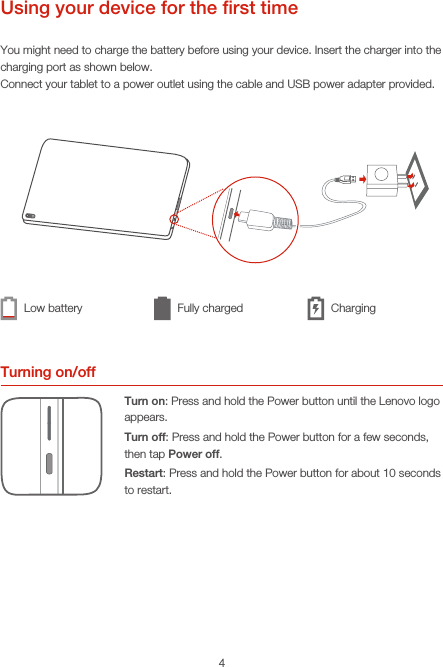 4Using your device for the ﬁrst timeYou might need to charge the battery before using your device. Insert the charger into the charging port as shown below.Connect your tablet to a power outlet using the cable and USB power adapter provided.Turning on/offTurn on: Press and hold the Power button until the Lenovo logo appears.Turn off: Press and hold the Power button for a few seconds, then tap Power off.Restart: Press and hold the Power button for about 10 seconds to restart.Low battery Fully charged Charging