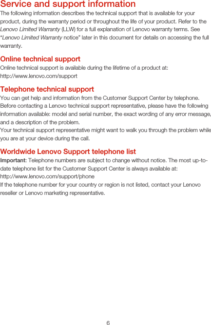 6Service and support informationThe following information describes the technical support that is available for your product, during the warranty period or throughout the life of your product. Refer to the Lenovo Limited Warranty (LLW) for a full explanation of Lenovo warranty terms. See “Lenovo Limited Warranty notice” later in this document for details on accessing the full warranty.Online technical supportOnline technical support is available during the lifetime of a product at: http://www.lenovo.com/supportTelephone technical supportYou can get help and information from the Customer Support Center by telephone. Before contacting a Lenovo technical support representative, please have the following information available: model and serial number, the exact wording of any error message, and a description of the problem.Your technical support representative might want to walk you through the problem while you are at your device during the call.Worldwide Lenovo Support telephone listImportant: Telephone numbers are subject to change without notice. The most up-to-date telephone list for the Customer Support Center is always available at:  http://www.lenovo.com/support/phoneIf the telephone number for your country or region is not listed, contact your Lenovo reseller or Lenovo marketing representative.