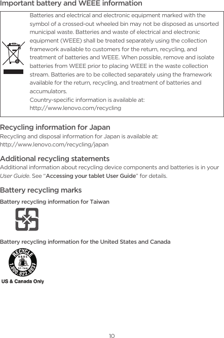 10Important battery and WEEE informationRecycling information for JapanRecycling and disposal information for Japan is available at: http://www.lenovo.com/recycling/japanAdditional recycling statementsAdditional information about recycling device components and batteries is in your User Guide. See “Accessing your tablet User Guide” for details.Battery recycling marksBattery recycling information for TaiwanBattery recycling information for the United States and CanadaBatteries and electrical and electronic equipment marked with the symbol of a crossed-out wheeled bin may not be disposed as unsorted municipal waste. Batteries and waste of electrical and electronic equipment (WEEE) shall be treated separately using the collection framework available to customers for the return, recycling, and treatment of batteries and WEEE. When possible, remove and isolate batteries from WEEE prior to placing WEEE in the waste collection stream. Batteries are to be collected separately using the framework available for the return, recycling, and treatment of batteries and accumulators.Country-speciﬁc information is available at:  http://www.lenovo.com/recycling