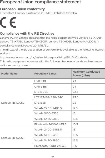 12European Union compliance statementEuropean Union conformityEU contact: Lenovo, Einsteinova 21, 851 01 Bratislava, SlovakiaCompliance with the RE DirectiveLenovo PC HK Limited declares that the radio equipment type Lenovo TB-X705F, Lenovo TB-X705L, Lenovo TB-X605F, Lenovo TB-X605L, Lenovo HA-200 is in compliance with Directive 2014/53/EU. The full text of the EU declaration of conformity is available at the following internet address:http://www.lenovo.com/us/en/social_responsibility/EU_DoC_tabletsThis radio equipment operates with the following frequency bands and maximum radio-frequency power:Model Name Frequency Bands Maximum Conducted Power (dBm)Lenovo TB-X705LUMTS B1 23UMTS B8 24LTE B1/B7 22.5LTE B3/B8/B20/B40 23.5LTE B38 23WLAN 2400-2483.5 17.5WLAN 5150-5350 16WLAN 5470-5850 15.5Bluetooth 2400-2483.5 10.5Lenovo TB-X705FWLAN 2400-2483.5 18WLAN 5150-5350 16.5WLAN 5470-5850 15.5Bluetooth 2400-2483.5 9.5