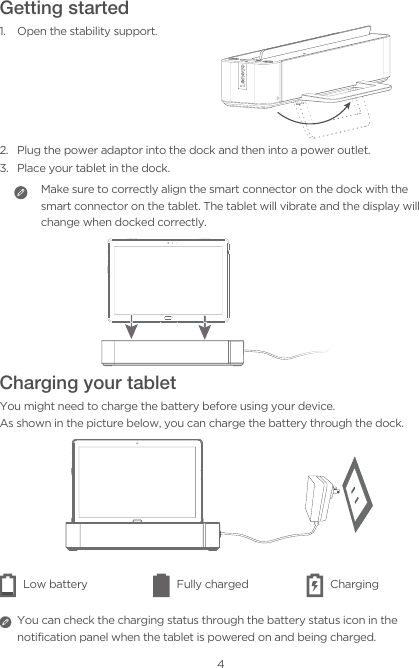 4Getting started1.  Open the stability support.2.  Plug the power adaptor into the dock and then into a power outlet.3.  Place your tablet in the dock.Make sure to correctly align the smart connector on the dock with the smart connector on the tablet. The tablet will vibrate and the display will change when docked correctly. Charging your tabletYou might need to charge the battery before using your device. As shown in the picture below, you can charge the battery through the dock.Low battery Fully charged Charging You can check the charging status through the battery status icon in the notification panel when the tablet is powered on and being charged.  