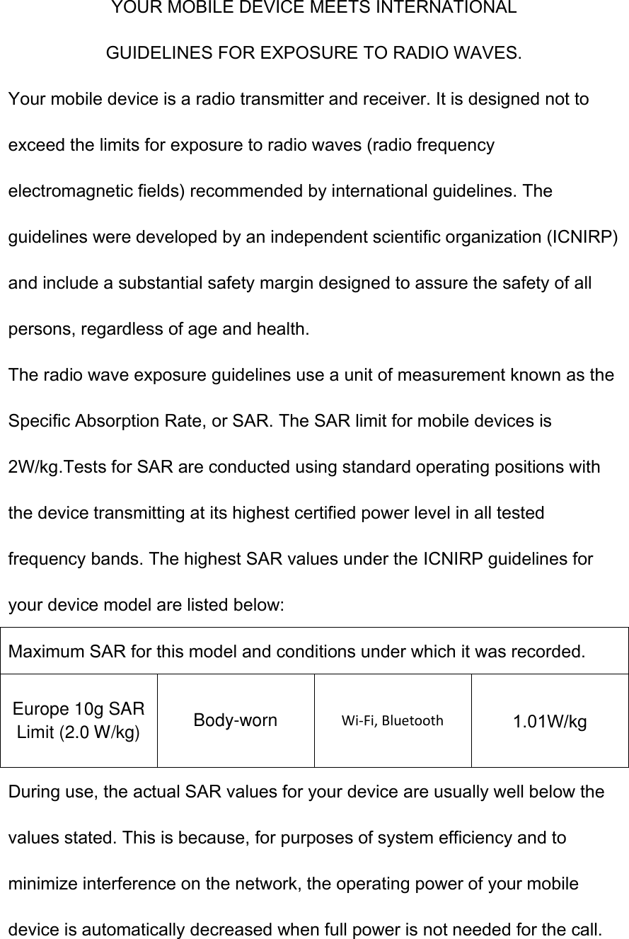  YOUR MOBILE DEVICE MEETS INTERNATIONAL GUIDELINES FOR EXPOSURE TO RADIO WAVES. Your mobile device is a radio transmitter and receiver. It is designed not to exceed the limits for exposure to radio waves (radio frequency electromagnetic fields) recommended by international guidelines. The guidelines were developed by an independent scientific organization (ICNIRP) and include a substantial safety margin designed to assure the safety of all persons, regardless of age and health. The radio wave exposure guidelines use a unit of measurement known as the Specific Absorption Rate, or SAR. The SAR limit for mobile devices is 2W/kg.Tests for SAR are conducted using standard operating positions with the device transmitting at its highest certified power level in all tested frequency bands. The highest SAR values under the ICNIRP guidelines for your device model are listed below: Maximum SAR for this model and conditions under which it was recorded. Europe 10g SAR Limit (2.0 W/kg) Body-worn Wi-Fi, Bluetooth 1.01W/kg During use, the actual SAR values for your device are usually well below the values stated. This is because, for purposes of system efficiency and to minimize interference on the network, the operating power of your mobile device is automatically decreased when full power is not needed for the call. 