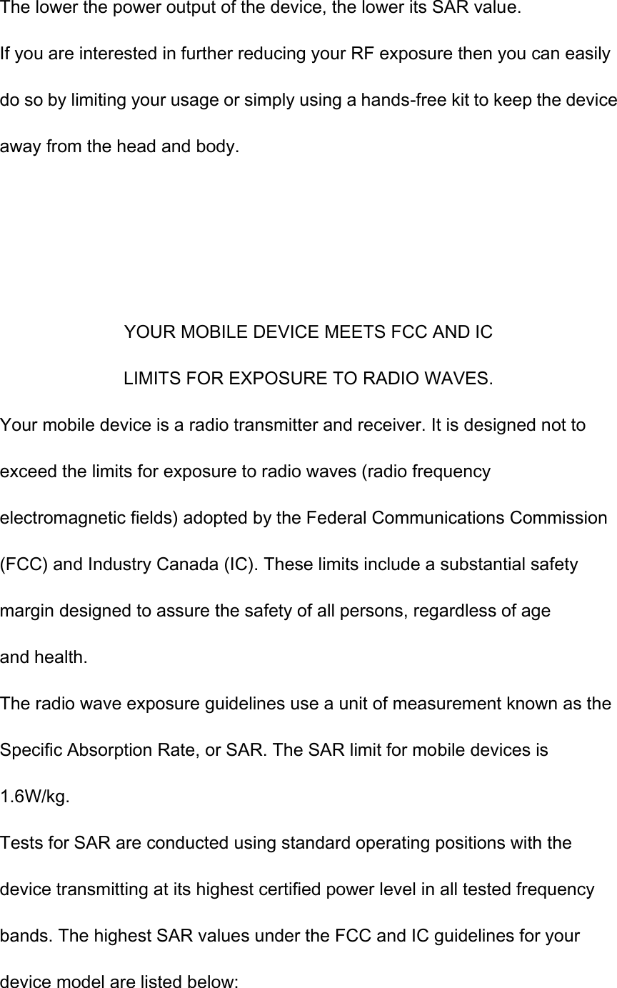 The lower the power output of the device, the lower its SAR value. If you are interested in further reducing your RF exposure then you can easily do so by limiting your usage or simply using a hands-free kit to keep the device away from the head and body.    YOUR MOBILE DEVICE MEETS FCC AND IC LIMITS FOR EXPOSURE TO RADIO WAVES. Your mobile device is a radio transmitter and receiver. It is designed not to exceed the limits for exposure to radio waves (radio frequency electromagnetic fields) adopted by the Federal Communications Commission (FCC) and Industry Canada (IC). These limits include a substantial safety margin designed to assure the safety of all persons, regardless of age and health. The radio wave exposure guidelines use a unit of measurement known as the Specific Absorption Rate, or SAR. The SAR limit for mobile devices is 1.6W/kg. Tests for SAR are conducted using standard operating positions with the device transmitting at its highest certified power level in all tested frequency bands. The highest SAR values under the FCC and IC guidelines for your device model are listed below: 