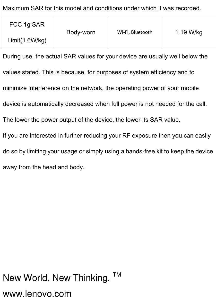Maximum SAR for this model and conditions under which it was recorded. FCC 1g SAR Limit(1.6W/kg) Body-worn Wi-Fi, Bluetooth 1.19 W/kg During use, the actual SAR values for your device are usually well below the values stated. This is because, for purposes of system efficiency and to minimize interference on the network, the operating power of your mobile device is automatically decreased when full power is not needed for the call. The lower the power output of the device, the lower its SAR value. If you are interested in further reducing your RF exposure then you can easily do so by limiting your usage or simply using a hands-free kit to keep the device away from the head and body.       New World. New Thinking. TM www.lenovo.com  