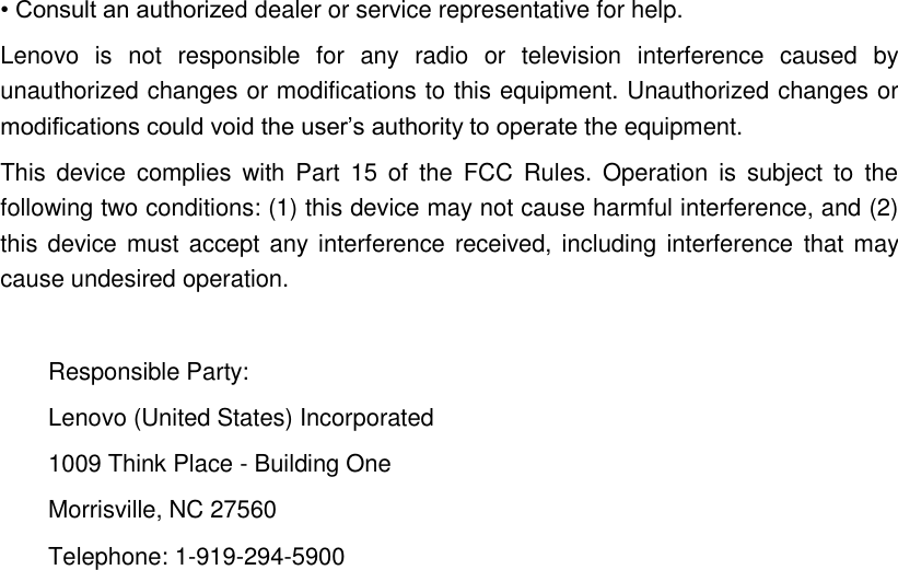 • Consult an authorized dealer or service representative for help. Lenovo  is  not  responsible  for  any  radio  or  television  interference  caused  by unauthorized changes or modifications to this equipment. Unauthorized changes or modifications could void the user’s authority to operate the equipment. This  device  complies  with  Part  15  of  the FCC  Rules.  Operation  is  subject  to  the following two conditions: (1) this device may not cause harmful interference, and (2) this device must accept any interference received, including interference  that may cause undesired operation.  Responsible Party: Lenovo (United States) Incorporated 1009 Think Place - Building One Morrisville, NC 27560 Telephone: 1-919-294-5900            