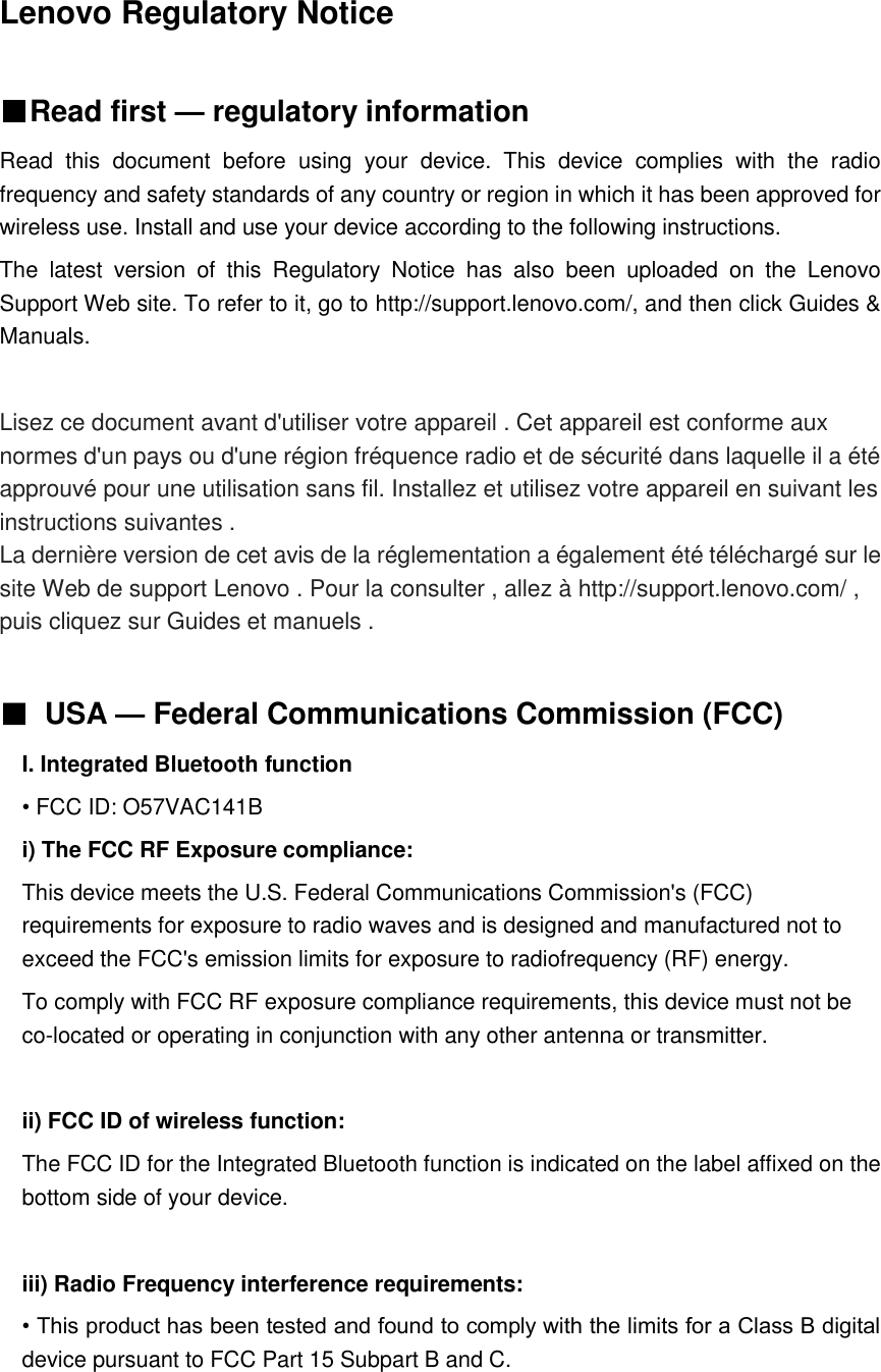 Lenovo Regulatory Notice    ■Read first — regulatory information Read  this  document  before  using  your  device.  This  device  complies  with  the  radio frequency and safety standards of any country or region in which it has been approved for wireless use. Install and use your device according to the following instructions.   The  latest  version  of  this  Regulatory  Notice  has  also  been  uploaded  on  the  Lenovo Support Web site. To refer to it, go to http://support.lenovo.com/, and then click Guides &amp; Manuals.  Lisez ce document avant d&apos;utiliser votre appareil . Cet appareil est conforme aux normes d&apos;un pays ou d&apos;une région fréquence radio et de sécurité dans laquelle il a été approuvé pour une utilisation sans fil. Installez et utilisez votre appareil en suivant les instructions suivantes . La dernière version de cet avis de la réglementation a également été téléchargé sur le site Web de support Lenovo . Pour la consulter , allez à http://support.lenovo.com/ , puis cliquez sur Guides et manuels .  ■ USA — Federal Communications Commission (FCC)   I. Integrated Bluetooth function • FCC ID: O57VAC141B i) The FCC RF Exposure compliance: This device meets the U.S. Federal Communications Commission&apos;s (FCC) requirements for exposure to radio waves and is designed and manufactured not to exceed the FCC&apos;s emission limits for exposure to radiofrequency (RF) energy. To comply with FCC RF exposure compliance requirements, this device must not be co-located or operating in conjunction with any other antenna or transmitter.  ii) FCC ID of wireless function: The FCC ID for the Integrated Bluetooth function is indicated on the label affixed on the bottom side of your device.  iii) Radio Frequency interference requirements: • This product has been tested and found to comply with the limits for a Class B digital device pursuant to FCC Part 15 Subpart B and C.     