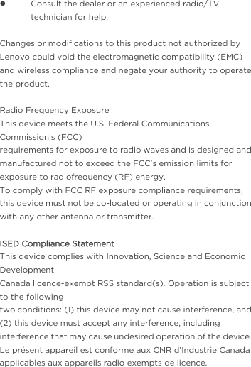  Consult the dealer or an experienced radio/TV technician for help.   Changes or modifications to this product not authorized by Lenovo could void the electromagnetic compatibility (EMC) and wireless compliance and negate your authority to operate the product.  Radio Frequency Exposure This device meets the U.S. Federal Communications Commission&apos;s (FCC) requirements for exposure to radio waves and is designed and manufactured not to exceed the FCC&apos;s emission limits for exposure to radiofrequency (RF) energy. To comply with FCC RF exposure compliance requirements, this device must not be co-located or operating in conjunction with any other antenna or transmitter.  ISED Compliance Statement This device complies with Innovation, Science and Economic Development Canada licence-exempt RSS standard(s). Operation is subject to the following two conditions: (1) this device may not cause interference, and (2) this device must accept any interference, including interference that may cause undesired operation of the device. Le présent appareil est conforme aux CNR d’Industrie Canada applicables aux appareils radio exempts de licence. 