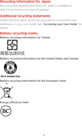 14Battery recycling marksBattery recycling information for Taiwanᔘ䴱⊖䄁ഔ᭬Battery recycling information for the United States and CanadaBattery recycling information for the European UnionEnergy eciency markRecycling information for JapanRecycling and disposal information for Japan is available at: http://www.lenovo.com/recycling/japanAdditional recycling statementsAdditional information about recycling device components and batteries is in your User Guide. See “Accessing your User Guide” for details.