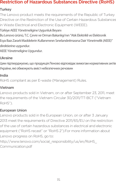 15Restriction of Hazardous Substances Directive (RoHS)TurkeyThe Lenovo product meets the requirements of the Republic of Turkey Directive on the Restriction of the Use of Certain Hazardous Substances in Waste Electrical and Electronic Equipment (WEEE).Türkiye AEEE Yönetmeligine Uygunluk BeyanıBu Lenovo ürünü, T.C. Çevre ve Orman Bakanlıgı’nın “Atık Elektrikli ve Elektronik Esya Bazı Zararlı Maddelerin Kullanımının Sınırlandırılmasına Dair Yönetmelik (AEEE)” direktierine uygundur.AEEE Yönetmeligine Uygundur.UkraineЦим підтверджуємо, що продукція Леново відповідає вимогам нормативних актів України, які обмежують вміст небезпечних речовинIndiaRoHS compliant as per E-waste (Management) Rules.VietnamLenovo products sold in Vietnam, on or after September 23, 2011, meet the requirements of the Vietnam Circular 30/2011/TT-BCT (“Vietnam RoHS”).European UnionLenovo products sold in the European Union, on or after 3 January 2013 meet the requirements of Directive 2011/65/EU on the restriction of the use of certain hazardous substances in electrical and electronic equipment (“RoHS recast” or “RoHS 2”).For more information about Lenovo progress on RoHS, go to: http://www.lenovo.com/social_responsibility/us/en/RoHS_Communication.pdf