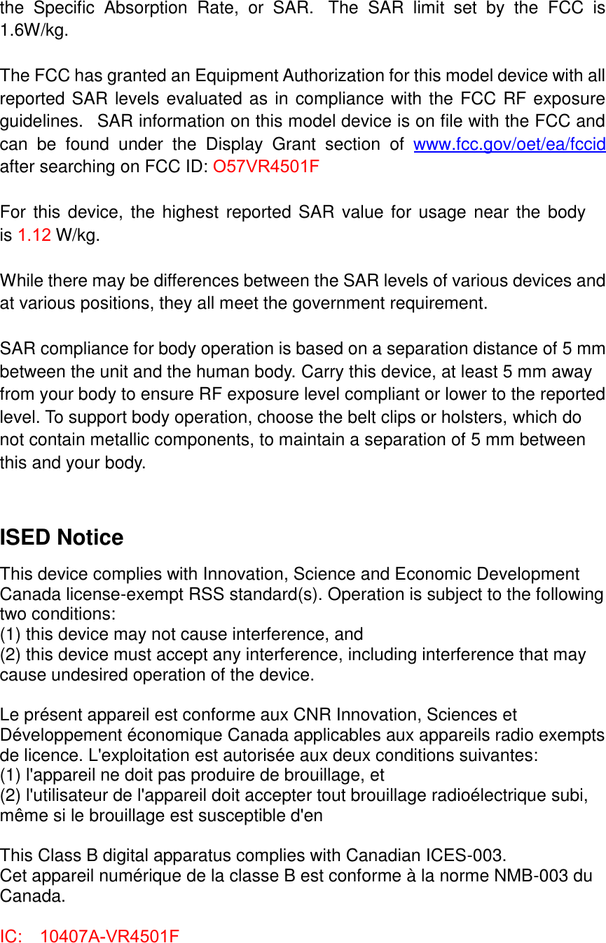 the  Specific  Absorption  Rate,  or  SAR.   The  SAR  limit  set  by  the  FCC  is 1.6W/kg.    The FCC has granted an Equipment Authorization for this model device with all reported SAR levels evaluated as in compliance with the FCC RF exposure guidelines.   SAR information on this model device is on file with the FCC and can  be  found  under  the  Display  Grant  section  of  www.fcc.gov/oet/ea/fccid after searching on FCC ID: O57VR4501FFor this device,  the highest  reported SAR value for usage near the  body is 1.12 W/kg. While there may be differences between the SAR levels of various devices and at various positions, they all meet the government requirement. SAR compliance for body operation is based on a separation distance of 5 mm between the unit and the human body. Carry this device, at least 5 mm away from your body to ensure RF exposure level compliant or lower to the reported level. To support body operation, choose the belt clips or holsters, which do not contain metallic components, to maintain a separation of 5 mm between this and your body. ISED Notice This device complies with Innovation, Science and Economic Development Canada license-exempt RSS standard(s). Operation is subject to the following two conditions: (1) this device may not cause interference, and   (2) this device must accept any interference, including interference that may cause undesired operation of the device. Le présent appareil est conforme aux CNR Innovation, Sciences et Développement économique Canada applicables aux appareils radio exempts de licence. L&apos;exploitation est autorisée aux deux conditions suivantes:   (1) l&apos;appareil ne doit pas produire de brouillage, et   (2) l&apos;utilisateur de l&apos;appareil doit accepter tout brouillage radioélectrique subi, même si le brouillage est susceptible d&apos;en This Class B digital apparatus complies with Canadian ICES-003. Cet appareil numérique de la classe B est conforme à la norme NMB-003 du Canada. IC:  10407A-VR4501F 