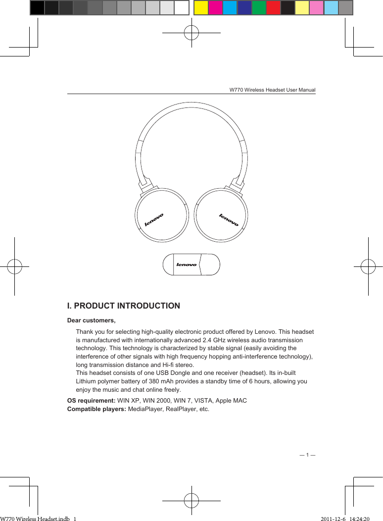 W770 Wireless Headset User Manual― 1 ―I. PRODUCT INTRODUCTIONDear customers, Thank you for selecting high-quality electronic product offered by Lenovo. This headset is manufactured with internationally advanced 2.4 GHz wireless audio transmission technology. This technology is characterized by stable signal (easily avoiding the interference of other signals with high frequency hopping anti-interference technology), long transmission distance and Hi- stereo.This headset consists of one USB Dongle and one receiver (headset). Its in-built Lithium polymer battery of 380 mAh provides a standby time of 6 hours, allowing you enjoy the music and chat online freely.OS requirement: WIN XP, WIN 2000, WIN 7, VISTA, Apple MACCompatible players: MediaPlayer, RealPlayer, etc. W770 Wireless Headset.indb   1 2011-12-6   14:24:20