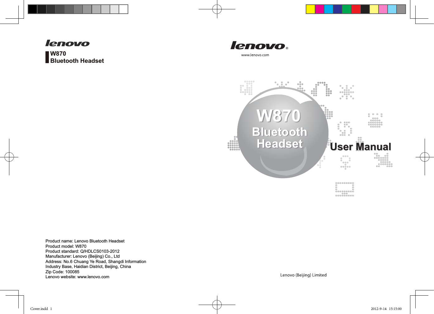 W870BluetoothHeadsetW870BluetoothHeadset User ManualUser ManualW870Bluetooth HeadsetProduct name: Lenovo Bluetooth HeadsetProduct model: W870Product standard: Q/HDLCS0103-2012Manufacturer: Lenovo (Beijing) Co., LtdAddress: No.6 Chuang Ye Road, Shangdi Information Industry Base, Haidian District, Beijing, ChinaZip Code: 100085Lenovo website: www.lenovo.comCover.indd   1 2012-9-14   15:15:00