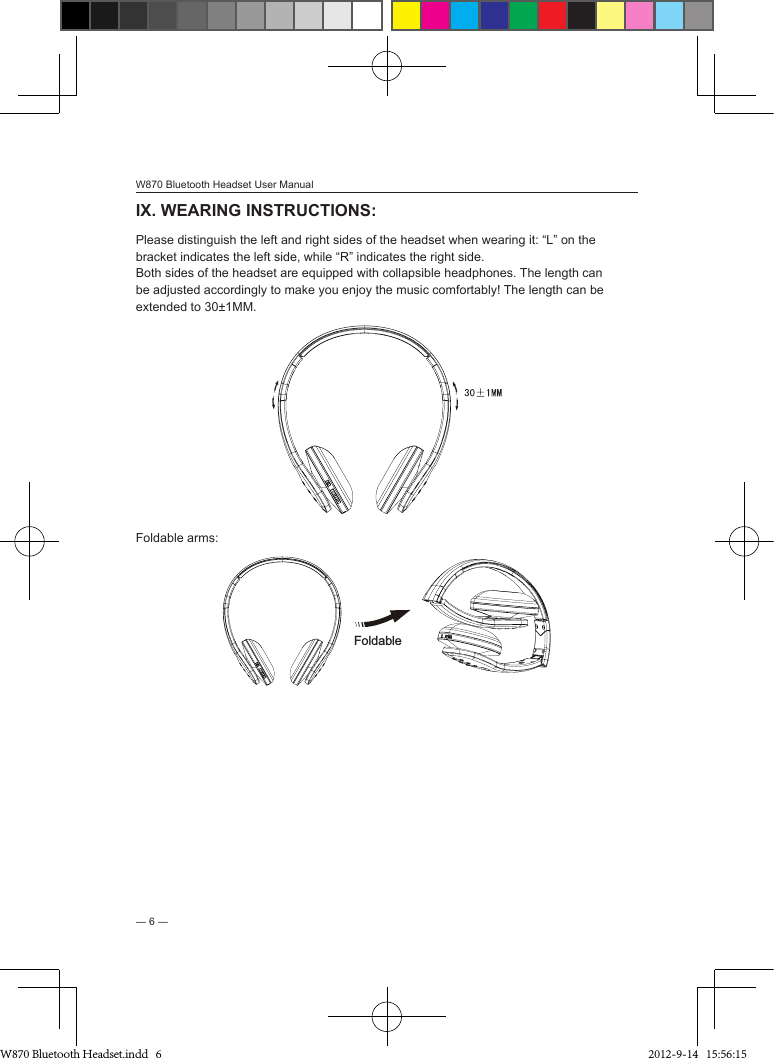 W870 Bluetooth Headset User Manual― 6 ―IX. WEARING INSTRUCTIONS: Please distinguish the left and right sides of the headset when wearing it: “L” on the bracket indicates the left side, while “R” indicates the right side.Both sides of the headset are equipped with collapsible headphones. The length can be adjusted accordingly to make you enjoy the music comfortably! The length can be extended to 30±1MM.Foldable arms: Foldable W870 Bluetooth Headset.indd   6 2012-9-14   15:56:15