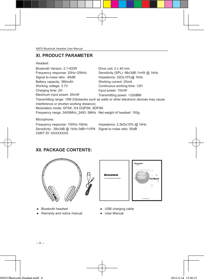 W870 Bluetooth Headset User Manual― 8 ―XI. PRODUCT PARAMETER Headset:Bluetooth Version: 2.1+EDR Drive unit: 2 x 40 mmFrequency response: 20Hz~20kHz Sensitivity (SPL): 98±3dB /1mW @ 1kHzSignal to noise ratio: -85dB Impedance: 32Ω±15%@ 1kHzBattery capacity: 380mAh Working current: 25mAWorking voltage: 3.7V Continuous working time: 12HCharging time: 2H Input power: 10mWMaximum input power: 20mW Transmitting power:  20dBMTransmitting range: 10M (Obstacles such as walls or other electronic devices may cause interference or shorten working distance)Modulation mode: GFSK, II/4 DQPSK, 8DPSKFrequency range: 2400MHz_2483. 5MHz Net weight of headset: 150gMicrophone:Frequency response: 100Hz-10kHz Impedance: 2.2kΩ±10% @ 1kHzSensitivity: -38±3dB @ 1kHz 0dB=1V/PA Signal to noise ratio: 55dB CMIIT ID: XXXXXXXXXII. PACKAGE CONTENTS:W870BluetoothHeadsetW870BluetoothHeadset User ManualUser Manual●  Bluetooth headset ●  USB charging cable●  Warranty and notice manual ●  User ManualW870 Bluetooth Headset.indd   8 2012-9-14   15:56:15