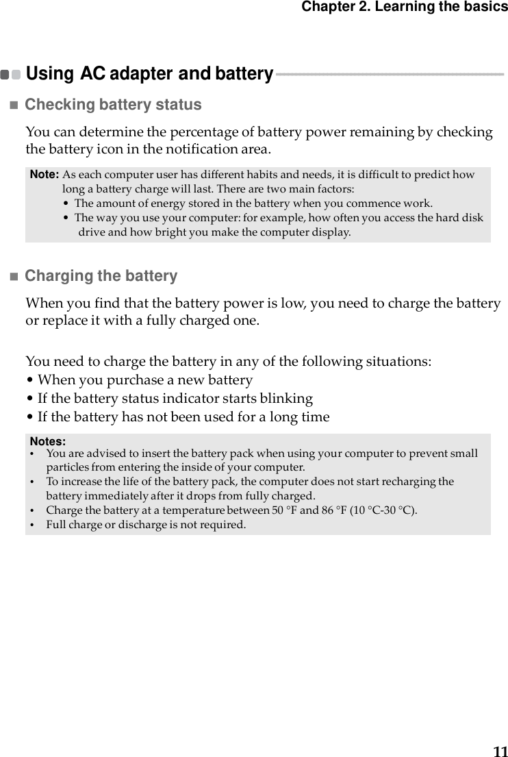 11Chapter2. Learning the basics   Using AC adapter and battery ----------------------------------------------------------    Checking battery status  Youcandeterminethepercentageofbatterypowerremainingbycheckingthebatteryiconinthenotificationarea.Note: Aseachcomputeruserhasdifferenthabitsandneeds,itisdifficulttopredicthowlongabatterychargewilllast.Therearetwomainfactors:•Theamountofenergystoredinthebatterywhenyoucommencework.•Thewayyouuseyourcomputer:forexample,howoftenyouaccesstheharddiskdriveandhowbrightyoumakethecomputerdisplay. Charging the battery  Whenyoufindthatthebatterypowerislow,youneedtochargethebatteryorreplaceitwithafullychargedone.Youneedtochargethebatteryinanyofthefollowingsituations:•Whenyoupurchaseanewbattery•Ifthebatterystatusindicatorstartsblinking•IfthebatteryhasnotbeenusedforalongtimeNotes: •    Youareadvisedtoinsertthebatterypackwhenusingyourcomputertopreventsmallparticlesfromenteringtheinsideofyourcomputer.•    Toincreasethelifeofthebatterypack,thecomputerdoesnotstartrechargingthebatteryimmediatelyafteritdropsfromfullycharged.•    Chargethebatteryatatemperaturebetween50°Fand86°F(10°C‐30°C).•    Fullchargeordischargeisnotrequired.