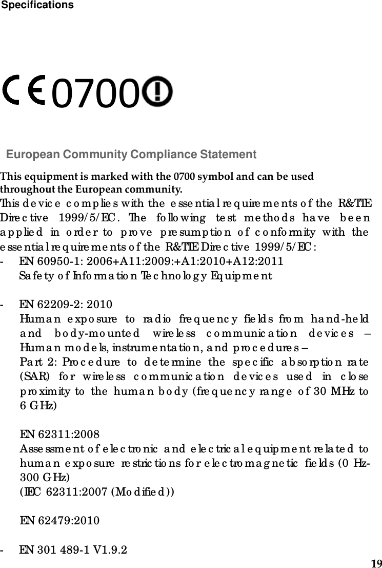 19Specifications    0700   European Community Compliance Statement  Thisequipmentismarkedwiththe0700symbolandcanbeusedthroughouttheEuropeancommunity.This d e vic e  c o mp lie s with the  e sse ntia l re q uire me nts o f the  R&amp;TTE Dire c tive  1999/ 5/ EC. The  fo llo wing  te st me tho d s ha ve  b e e n a p p lie d  in o rd e r to  p ro ve  p re sump tio n o f c o nfo rmity with the  e sse ntia l re q uire me nts o f the  R&amp;TTE Dire c tive  1999/ 5/ EC: - EN 60950-1: 2006+A11:2009:+A1:2010+A12:2011 Sa fe ty o f Info rma tio n Te c hno lo g y Eq uip me nt  - EN 62209-2: 2010 Huma n e xpo sure  to  ra d io  fre q ue nc y fie ld s fro m ha nd -he ld  a nd  b o d y-mo unte d  wire le ss c o mmunic a tio n d e vic e s – Huma n mo d e ls, instrume nta tio n, a nd  p ro c e d ure s – Pa rt 2: Pro c e d ure  to  d e te rmine  the  sp e c ific  a b so rp tio n ra te  (SAR) fo r wire le ss c o mmunic a tio n d e vic e s use d  in c lo se  p ro ximity to  the  huma n b o d y (fre q ue nc y ra ng e  o f 30 MHz to  6 G Hz)  EN 62311:2008 Asse ssme nt o f e le c tro nic  a nd  e le c tric a l e q uip me nt re la te d  to  huma n e xpo sure  re stric tio ns fo r e le c tro ma g ne tic  fie ld s (0 Hz-300 G Hz) (IEC  62311:2007 (Mo d ifie d ))  EN 62479:2010  - EN 301 489-1 V1.9.2 