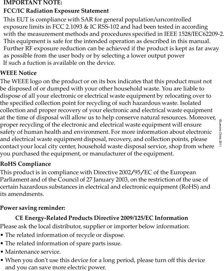   ©Lenovo China 2011IMPORTANTNOTE:FCC/ICRadiationExposureStatementThisEUTiscompliancewithSARforgeneralpopulation/uncontrolledexposurelimitsinFCC 2.1093 &amp; ICRSS‐102andha d  been testedinaccordingwith the measurementmethodsandproceduresspecifiedinIEEE1528/IEC62209-2.Thisequipmentis safe for the intended operation as described in this manual.Further RF exposure reduction can be achieved if the product is kept as far awayas possible from the user body or by selecting a lower output power   If such a fuction is available on the device. WEEENoticeTheWEEElogoontheproductoronitsboxindicatesthatthisproductmustnotbedisposedofordumpedwithyourotherhouseholdwaste.Youareliabletodisposeofallyourelectronicorelectricalwasteequipmentbyrelocatingovertothespecifiedcollectionpointforrecyclingofsuchhazardouswaste.Isolatedcollectionandproperrecoveryofyourelectronicandelectricalwasteequipmentatthetimeofdisposalwillallowustohelpconservenaturalresources.Moreover,properrecyclingoftheelectronicandelectricalwasteequipmentwillensuresafetyofhumanhealthandenvironment.Formoreinformationaboutelectronicandelectricalwasteequipmentdisposal,recovery,andcollectionpoints,pleasecontactyourlocalcitycenter,householdwastedisposalservice,shopfromwhereyoupurchasedtheequipment,ormanufactureroftheequipment.RoHSComplianceThisproductisincompliancewithDirective2002/95/ECoftheEuropeanParliamentandoftheCouncilof27January2003,ontherestrictionoftheuseofcertainhazardoussubstancesinelectricalandelectronicequipment(RoHS)anditsamendments.Powersavingreminder:CEEnergy‐RelatedProductsDirective2009/125/ECInformationPleaseaskthelocaldistributor,supplierorimporterbelowinformation:•Therelatedinformationofrecycleordispose.•Therelatedinformationofsparepartsissue.•Maintenanceservice.•Whenyoudontusethisdeviceforalongperiod,pleaseturnoffthisdeviceandyoucansavemoreelectricpower.